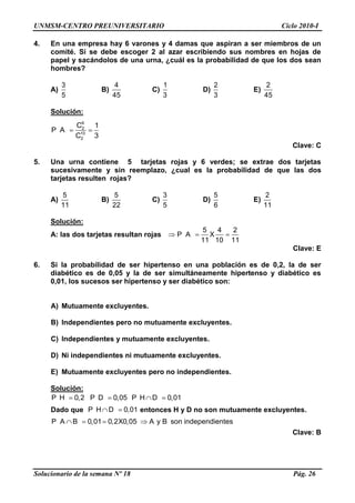UNMSM-CENTRO PREUNIVERSITARIO Ciclo 2010-I
Solucionario de la semana Nº 18 Pág. 26
4. En una empresa hay 6 varones y 4 damas que aspiran a ser miembros de un
comité. Si se debe escoger 2 al azar escribiendo sus nombres en hojas de
papel y sacándolos de una urna, ¿cuál es la probabilidad de que los dos sean
hombres?
A)
3
5
B)
4
45
C)
1
3
D)
2
3
E)
2
45
Solución:
6
2
10
2
C 1
P A
C 3
Clave: C
5. Una urna contiene 5 tarjetas rojas y 6 verdes; se extrae dos tarjetas
sucesivamente y sin reemplazo, ¿cual es la probabilidad de que las dos
tarjetas resulten rojas?
A)
5
11
B)
5
22
C)
3
5
D)
5
6
E)
2
11
Solución:
A: las dos tarjetas resultan rojas
5 4 2
P A X
11 10 11
Clave: E
6. Si la probabilidad de ser hipertenso en una población es de 0,2, la de ser
diabético es de 0,05 y la de ser simultáneamente hipertenso y diabético es
0,01, los sucesos ser hipertenso y ser diabético son:
A) Mutuamente excluyentes.
B) Independientes pero no mutuamente excluyentes.
C) Independientes y mutuamente excluyentes.
D) Ni independientes ni mutuamente excluyentes.
E) Mutuamente excluyentes pero no independientes.
Solución:
P H 0,2 P D 0,05 P H D 0,01
Dado que P H D 0,01 entonces H y D no son mutuamente excluyentes.
P A B 0,01 0,2X0,05 A y B son independientes
Clave: B
 