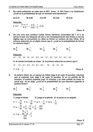 UNMSM-CENTRO PREUNIVERSITARIO Ciclo 2010-I
Solucionario de la semana Nº 18 Pág. 27
7. De cierta población se sabe que el 50% fuma, el 10% fuma y es hipertensa.
¿Cuál es la probabilidad de que un fumador sea hipertenso?
A) 0,15 B) 0,80 C) 0,40 D) 0,20 E) 0,25
Solución:
P H F 0,10 1
P H/F 0,20
P F 0,50 5
Clave: D
8. De una urna que contiene cuatro fichas idénticas numeradas del 1 al 4, se
extrae al azar una después de otra y sin reemplazamiento dos fichas y con los
dígitos que se encuentren en ellas se forma un número de dos cifras. Si la
primera selección es un dígito menor que 2, ¿cuál es la probabilidad de formar
un número impar?
A)
2
3
B)
1
2
C)
1
12
D)
1
4
E)
1
3
Solución:
1,2 , 1,3 , 1,4 , 2,1 , 2,3 , 2,4 , 3,1 , 3,2 , 3,4 , 4,1 , 4,2 , 4,3
A: el número formado es impar B: la primera selección es menor que 2
A 1,3 , 2,1 , 2,3 , 3,1 , 4,1 , 4,3 B 1,2 , 1,3 , 1,4
1
P A /B
3
Clave: E
9. El portero titular de un equipo de fútbol ataja 8 de cada 10 penales, mientras
que el suplente solo ataja 5 de cada 10 penales. Si en un partido de 90
minutos, el portero suplente jugó 15 minutos y en este partido se lanza un
penal que no se ataja, ¿cuál es la probabilidad de que estuviera jugando el
portero titular?
A)
2
7
B)
3
7
C)
1
3
D)
5
9
E)
2
3
Solución:
T: juega el titular S: juega el suplente N: el penal no es atajado
75 15 2 5
P T P S P N/ T P N/S
90 90 10 10
75 2 15 5 225
P N X X
90 10 90 10 900
75 2
X
290 10P T /N
225 3
900
Clave: E
 
