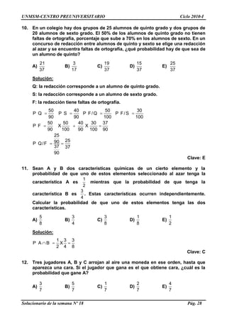 UNMSM-CENTRO PREUNIVERSITARIO Ciclo 2010-I
Solucionario de la semana Nº 18 Pág. 28
10. En un colegio hay dos grupos de 25 alumnos de quinto grado y dos grupos de
20 alumnos de sexto grado. El 50% de los alumnos de quinto grado no tienen
faltas de ortografía, porcentaje que sube a 70% en los alumnos de sexto. En un
concurso de redacción entre alumnos de quinto y sexto se elige una redacción
al azar y se encuentra faltas de ortografía, ¿qué probabilidad hay de que sea de
un alumno de quinto?
A)
21
37
B)
3
17
C)
19
37
D)
15
37
E)
25
37
Solución:
Q: la redacción corresponde a un alumno de quinto grado.
S: la redacción corresponde a un alumno de sexto grado.
F: la redacción tiene faltas de ortografía.
50 40 50 30
P Q P S P F/Q P F/S
90 90 100 100
50 50 40 30 37
P F X X
90 100 90 100 90
25
2590P Q/F
37 37
90
Clave: E
11. Sean A y B dos características químicas de un cierto elemento y la
probabilidad de que uno de estos elementos seleccionado al azar tenga la
característica A es
1
2
mientras que la probabilidad de que tenga la
característica B es
3
4
. Estas características ocurren independientemente.
Calcular la probabilidad de que uno de estos elementos tenga las dos
características.
A)
5
8
B)
3
4
C)
3
8
D)
1
8
E)
1
2
Solución:
1 3 3
P A B X
2 4 8
Clave: C
12. Tres jugadores A, B y C arrojan al aire una moneda en ese orden, hasta que
aparezca una cara. Si el jugador que gana es el que obtiene cara, ¿cuál es la
probabilidad que gane A?
A)
3
7
B)
5
7
C)
1
7
D)
2
7
E)
4
7
 