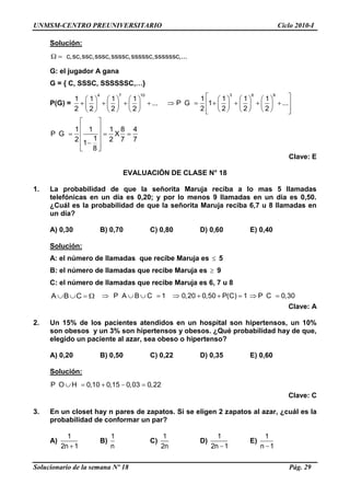 UNMSM-CENTRO PREUNIVERSITARIO Ciclo 2010-I
Solucionario de la semana Nº 18 Pág. 29
Solución:
c,sc,ssc,sssc,ssssc,sssssc,ssssssc,...
G: el jugador A gana
G = { C, SSSC, SSSSSSC,…}
P(G) =
4 7 10
1 1 1 1
...
2 2 2 2
3 6 9
1 1 1 1
P G 1 ...
2 2 2 2
1 1 1 8 4
P G X
12 2 7 71
8
Clave: E
EVALUACIÓN DE CLASE N° 18
1. La probabilidad de que la señorita Maruja reciba a lo mas 5 llamadas
telefónicas en un día es 0,20; y por lo menos 9 llamadas en un día es 0,50.
¿Cuál es la probabilidad de que la señorita Maruja reciba 6,7 u 8 llamadas en
un día?
A) 0,30 B) 0,70 C) 0,80 D) 0,60 E) 0,40
Solución:
A: el número de llamadas que recibe Maruja es 5
B: el número de llamadas que recibe Maruja es 9
C: el número de llamadas que recibe Maruja es 6, 7 u 8
A B C P A B C 1 0,20 0,50 P(C) 1 P C 0,30
Clave: A
2. Un 15% de los pacientes atendidos en un hospital son hipertensos, un 10%
son obesos y un 3% son hipertensos y obesos. ¿Qué probabilidad hay de que,
elegido un paciente al azar, sea obeso o hipertenso?
A) 0,20 B) 0,50 C) 0,22 D) 0,35 E) 0,60
Solución:
P O H 0,10 0,15 0,03 0,22
Clave: C
3. En un closet hay n pares de zapatos. Si se eligen 2 zapatos al azar, ¿cuál es la
probabilidad de conformar un par?
A)
1
2n 1
B)
1
n
C)
1
2n
D)
1
2n 1
E)
1
n 1
 