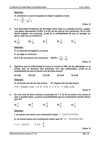 UNMSM-CENTRO PREUNIVERSITARIO Ciclo 2010-I
Solucionario de la semana Nº 18 Pág. 30
Solución:
A: conformar un par de zapatos al elegir 2 zapatos al azar
n
1
2n
2
C 1
P A
C 2n 1
Clave: D
4. Una Sociedad Protectora de Animales tiene bajo su custodia perros y gatos.
Los gatos representan el 60% y el 6% de los perros son cachorros. Si un niño
desea adoptar una mascota, ¿cuál es la probabilidad de que al escoger un
perro, éste sea un cachorro?
A)
3
50
B)
1
10
C)
2
5
D)
4
15
E)
1
5
Solución:
P: la mascota escogida es un perro
C: se elige un cachorro
El 6 % de los perros son cachorros , P(C/P) =
6 3
100 50
Clave: A
5. Sabemos que la enfermedad X causa la muerte al 20% de los afectados en el
primer año. Si tenemos dos pacientes con esa enfermedad, ¿Cuál es la
probabilidad de que al menos uno de ellos muera?
A) 0,20 B) 0,25 C) 0,36 D) 0,43 E) 0,58
Solución:
A: al menos uno de los dos muere B: ninguno de los dos muere
P B 0,8X0,8 0,64 P A P B 1 P A 1 0,64 0,36
Clave: C
6. En una urna se tiene canicas numeradas de 1 a 15. Si se extrae una canica al
azar y resulta impar, ¿cuál es la probabilidad que su numeración resulte menor
que 10?
A)
1
5
B)
3
5
C)
8
15
D)
5
8
E)
1
8
Solución:
I: se extrae una canica con numeración impar I 1,3,5,7,9,11,13,15
A: se extrae canica con numeración menor que 10 A 1,2,3,4,5,6,7,8,9
I A 1,3,5,7,9
5
P A /I
8
Clave: D
 