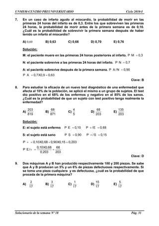 UNMSM-CENTRO PREUNIVERSITARIO Ciclo 2010-I
Solucionario de la semana Nº 18 Pág. 31
7. En un caso de infarto agudo al miocardio, la probabilidad de morir en las
primeras 24 horas del infarto es de 0,3. Entre los que sobreviven las primeras
24 horas, la probabilidad de morir antes de la primera semana es de 0,10.
¿Cuál es la probabilidad de sobrevivir la primera semana después de haber
tenido un infarto al miocardio?
A) 0,60 B) 0,63 C) 0,66 D) 0,70 E) 0,76
Solución:
M: el paciente muere en las primeras 24 horas posteriores al infarto. P M 0,3
N: el paciente sobrevive a las primeras 24 horas del infarto. P N 0,7
A: el paciente sobrevive después de la primera semana. P A /N 0,90
P A 0,7X0,9 0,63
Clave: B
8. Para estudiar la eficacia de un nuevo test diagnóstico de una enfermedad que
afecta al 10% de la población, se aplicó el mismo a un grupo de sujetos. El test
dio positivo en el 68% de los enfermos y negativo en el 85% de los sanos.
¿Cuál es la probabilidad de que un sujeto con test positivo tenga realmente la
enfermedad?
A)
203
819
B)
68
871
C)
4
5
D)
68
203
E)
135
203
Solución:
E: el sujeto está enfermo P E 0,10 P /E 0,68
S: el sujeto está sano P S 0,90 P /S 0,15
P 0,10X0,68 0,90X0,15 0,203
0,10X0,68 68
P E/
0,203 203
Clave: D
9. Dos máquinas A y B han producido respectivamente 100 y 200 piezas. Se sabe
que A y B producen un 5% y un 6% de piezas defectuosas respectivamente. Si
se toma una pieza cualquiera y es defectuosa, ¿cuál es la probabilidad de que
proceda de la primera máquina?
A)
2
17
B)
3
17
C)
1
17
D)
15
17
E)
5
17
 
