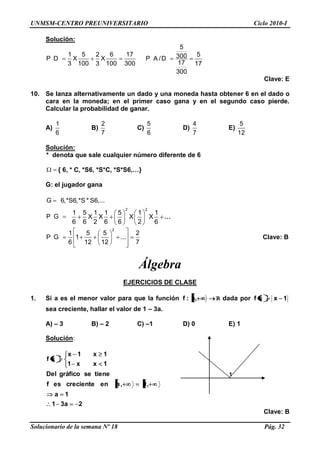 UNMSM-CENTRO PREUNIVERSITARIO Ciclo 2010-I
Solucionario de la semana Nº 18 Pág. 32
Solución:
1 5 2 6 17
P D X X
3 100 3 100 300
5
5300P A /D
17 17
300
Clave: E
10. Se lanza alternativamente un dado y una moneda hasta obtener 6 en el dado o
cara en la moneda; en el primer caso gana y en el segundo caso pierde.
Calcular la probabilidad de ganar.
A)
1
6
B)
2
7
C)
5
6
D)
4
7
E)
5
12
Solución:
* denota que sale cualquier número diferente de 6
{ 6, * C, *S6, *S*C, *S*S6,…}
G: el jugador gana
G 6,*S6,*S * S6,...
P G
2 2
1 5 1 1 5 1 1
X X X X
6 6 2 6 6 2 6
…
2
1 5 5 2
P G 1 ...
6 12 12 7
Clave: B
Álgebra
EJERCICIOS DE CLASE
1. Si a es el menor valor para que la función ,a:f R dada por 1xxf
sea creciente, hallar el valor de 1 – 3a.
A) – 3 B) – 2 C) –1 D) 0 E) 1
Solución:
2a31
1a
,1,aencrecienteesf
tienesegráficoDel
1xx1
1x1x
xf
Clave: B
1
 