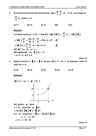 UNMSM-CENTRO PREUNIVERSITARIO Ciclo 2010-I
Solucionario de la semana Nº 18 Pág. 33
2. Si el dominio de la función decreciente 10,3es
2x
bax
xf y su rango es
6,
8
27
, hallar a + b.
A) 17 B) 16 C) 10 D)6 E) 0
Solución:
f es decreciente en 3f,10f6,
8
27
3f,10ffRan10,3
033ba
3b2enmplazandoeRe
3a21a721
2...6ba36
23
ba3
63f
1...27ba10
8
27
210
ba10
8
27
10f
Clave: E
3. Dada la función b,a8,2:f tal que 7x4xxf 2
es biyectiva, hallar el
valor de a + b.
A) 42 B) 40 C) 36 D) 33 E) 18
Solución:
42393ba
39b,3a
39,3fRanb,asuryectivaesf)ii
39,38f,2ffRan
8,2encrecienteesf)i
tienesegráficoDel
32x7x4xxf 22
Clave: A
39
3
2 8
 
