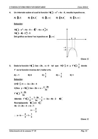 UNMSM-CENTRO PREUNIVERSITARIO Ciclo 2010-I
Solucionario de la semana Nº 18 Pág. 34
4. Un intervalo sobre el cual la función 9x4xxf 2
, resulta inyectiva es.
A) 3,0 B) 3,6 C) ,3 D) 6,9 E) ,5
Solución:
52xxf
54x4x9x4xxf
2
22
Del gráfico se tiene f es inyectiva en ,3
Clave: C
5. Dada la función
2
1
1fy41fquetal0a,b2ax3xf donde
f es la función inversa de f, hallar a+b.
A) – 1 B) 0 C)
3
1
D) –
2
1
E) 1
Solución:
3
1
1
3
2
ba
3
2
a
1b4b22b4
ieniiimplazandoeRe
iii2b4a3
2
1
a3
b21
2
1
1fAdemás
a3
b2x
xf
a3
b2y
xb2ax3xfySea)ii
4b2a341f)i
Clave: C
2
– 5
3
– 6
 