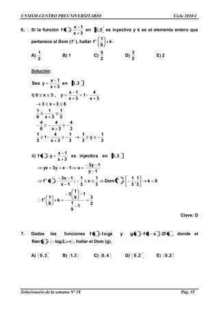 UNMSM-CENTRO PREUNIVERSITARIO Ciclo 2010-I
Solucionario de la semana Nº 18 Pág. 35
6. Si la función
3x
1x
xf en 3,0 es inyectiva y k es el elemento entero que
pertenece al Dom ( f ), hallar f k
9
1
.
A)
2
1
B) 1 C)
2
5
D)
2
3
E) 2
Solución:
3
1
y
3
1
3
1
3x
4
1
3
1
3
4
3x
4
6
4
3
1
3x
1
6
1
63x3
3x
4
1
3x
1x
y,3x0)i
3,0en
3x
1x
ySea
2
3
1
9
1
1
9
1
3
k
9
1
f
0k
3
1
,
3
1
fDom
3
1
x
3
1
;
1x
1x3
xf
1y
1y3
x1xy3yx
3,0eninyectivaes
3x
1x
yxf)ii
Clave: D
7. Dadas las funciones xf2x4fxgyxlo gxf , donde el
,2loggRan , hallar el Dom (g).
A) 3,0 B) 3,1 C) 4,0 D) 2,0 E) 2,0
 