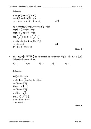 UNMSM-CENTRO PREUNIVERSITARIO Ciclo 2010-I
Solucionario de la semana Nº 18 Pág. 36
Solución:
2x0)ii)iDe
ii...2x4
02x4x08x2x
2
1
x
x4
2log
x
x4
log
2logxlogx4log
2logxlog2x4log
2logxg,2loggRanSi)II
i...4x00x0x4
xlog2x4logxg
xf2x4fxgSi)I
2
2
1
2
2
Clave: E
8. Si f
2
cxbax es la inversa de la función 1,0x,xx2xf ,
hallar el valor de a + b + c.
A) 1 B) 0 C) – 2 D) 3 E) 2
Solución:
1cba
1c,1b,1a
x11xf
y11x
y11x
1,0xComo
y11x
y11x1x1y
yxx2xf
2
2
2
Clave: A
 