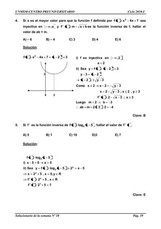 UNMSM-CENTRO PREUNIVERSITARIO Ciclo 2010-I
Solucionario de la semana Nº 18 Pág. 39
4. Si a es el mayor valor para que la función f definida por 7x4xxf 2
sea
inyectiva en a, y f bxmx es la función inversa de f, hallar el
valor de ab + m.
A) – 6 B) – 4 C) 3 D) 4 E) 6
Solución:
32x7x4xxf 22
Clave: B
5. Si f es la función inversa de 5xlogxf 2 , hallar el valor de f 1 .
A) 5 B) 1 C) 10 D)3 E) 7
Solución:
7521f
x,52xf
y,5x,52x
5x25xlogxfySea)ii
5x05x)i
5xlogxf
1
x
y
y
2
2
R
R
Clave: E
2
4232mab
3b2mLuego
3x;3x2xf
3y,2x;3y2x
3y2x2xComo
3y2x
2x3y
32xxfySea)ii
2a
2,eninyectivaesf)i
2
2
3
 