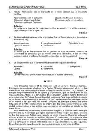 UNMSM-CENTRO PREUNIVERSITARIO Ciclo 2010-I
Solucionario de la semana Nº 18 Pág. 4
3. Resulta incompatible con lo expresado en el texto postular que el desarrollo
científico
A) arrancó recién en el siglo XVII. B) guió a los filósofos modernos.
C) interesó a los renacentistas. D) madura mucho con el método.
E) fue reconocido por Descartes.
Solución:
Se habla en el texto de la revolución científica en relación con el Renacimiento;
luego, no empieza en el siglo XVII.
Clave: A
4. Se desprende del texto que entre la actitud de Francis Bacon y la actitud de un típico
renacentista hay
A) contraposición. B) complementariedad. C) total identidad.
D) mucha afinidad. E) continuidad.
Solución:
En tanto que el Renacimiento fue un periodo de libre expansión creadora, la
Modernidad se caracterizó por un trabajo más bien sistemático. Y así, en otros
aspectos, salta a la vista que la relación entre ambos fue de contraposición
Clave: A
5. Se colige del texto que el pensamiento renacentista se puede calificar de
A) metódico. B) inconcuso. C) abigarrado.
D) ateo. E) cientificista.
Solución:
La vida errabunda y conturbada implicó reducir el nivel de coherencia.
Clave: C
TEXTO 3
René Descartes nació el 31 de marzo de 1596 en La Haye, Touraine (Francia).
Estudió con los jesuitas en el colegio de la Flèche. Allí desarrolló una gran afición por las
matemáticas y un cierto escepticismo respecto de las demás ciencias. Luego se dedicó a
trabajar independientemente en el álgebra y la geometría, que se convirtieron en sus
materias favoritas ―debido a la certidumbre de sus pruebas‖. Cursó la materia de Derecho
en la Universidad de Poitiers. En cuanto recibió su diploma, ―abandonó del todo el estudio
de las letras y resolvió no aspirar ya a ninguna otra ciencia que no fuera el conocimiento
de sí mismo o del gran libro del mundo‖. Después de participar durante una breve
temporada en la vida social de París, se encerró por dos años en una vivienda de esta
ciudad, oculto incluso a sus amigos, para entregarse por completo al estudio de las
matemáticas.
Isaac Beeckman, un eminente matemático de la época, le propuso a Descartes que
encontrase la ley matemática que rige la aceleración de los cuerpos que caen. Ninguno
de los dos sabía que Galileo había resuelto ya dicho problema. Descartes estableció
diversas soluciones, basadas en hipótesis diferentes. El problema es que ninguna de ellas
coincidía con el modo como caen realmente los cuerpos: por aquel entonces Descartes
aún no conjugaba el análisis matemático con la experimentación. Al año siguiente,
Descartes informó a Isaac Beeckman su descubrimiento de la geometría analítica.
 