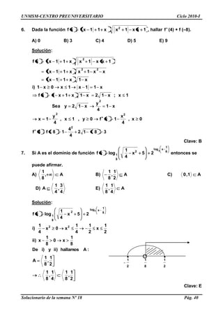 UNMSM-CENTRO PREUNIVERSITARIO Ciclo 2010-I
Solucionario de la semana Nº 18 Pág. 40
2
1
8
1
2
1
6. Dada la función 1xx1xx11xxf 2
, hallar f (4) + f (–8).
A) 0 B) 3 C) 4 D) 5 E) 9
Solución:
3812
4
4
18f4f
0x,
4
x
1xf0y,1x,
4
y
1x
x1
4
y
x12ySea
1x;x12x1x1x1xf
x11x1x0x1)i
x1x11x
xx1xx11x
1xx1xx11xxf
2
22
2
22
2
Clave: B
7. Si A es el dominio de función 8
1
xlog
2
8
1
3
25x
4
1
logxf entonces se
puede afirmar.
A) A,
8
1
B) A
2
1
,
8
1
C) A1,0
D)
4
3
,
4
1
A E) A
4
1
,
8
1
Solución:
:Ahallamos)iiy)iDe
8
1
x0
8
1
x)ii
2
1
x
2
1
4
1
x0x
4
1
)i
25x
4
1
logxf
22
8
1
xlog
2
8
1
3
2
1
,
8
1
A
2
1
,
8
1
4
1
,
8
1
Clave: E
 