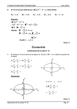 UNMSM-CENTRO PREUNIVERSITARIO Ciclo 2010-I
Solucionario de la semana Nº 18 Pág. 41
R
Y
XO
B
A A‘
B‘
Y
X
O
B
A A‘
B‘
a a
b
b
8. Si f es la función definida por 342xf x1x
, hallar Ran(f).
A) 4, B) 6, C) 4, D) 4,2 E) 2,
Solución:
4,fRan
4xf
4124012
x012Además
41x2xf
412.223.22.2
342xf
2
x
2
x
2
x
2
xx2x2x
x1x

Clave: A
Geometría
EJERCICIOS DE CLASE N° 18
1. En la figura, O es el centro de la elipse. Si A‘(4;0) y BB‘ = 4 m, hallar la ecuación de
la elipse.
A) 1
9
y
16
x 22
B) 1
16
y
9
x 22
C) 1
4
y
16
x 22
D) 1
16
y
4
x 22
E) 1
4
y
9
x 22
Resolución:
1) a = 4 y b = 2
1
b
y
a
x
:)2 2
2
2
2
E
1
4
y
16
x 22
Clave: C
 