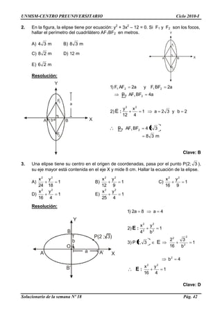 UNMSM-CENTRO PREUNIVERSITARIO Ciclo 2010-I
Solucionario de la semana Nº 18 Pág. 42
Y
X
O
B
A A‘
B‘
a
b
P(2 ; 3)
2. En la figura, la elipse tiene por ecuación: y2
+ 3x2
– 12 = 0. Si F1 y F2 son los focos,
hallar el perímetro del cuadrilátero AF1BF2 en metros.
A) m34 B) m38
C) m28 D) m12
E) m26
Resolución:
m38
324BFAFP
2by32a1
4
x
12
y
)2
a4BFAFP
a2BFFya2AFF)1
21
22
21
2121
:E
Clave: B
3. Una elipse tiene su centro en el origen de coordenadas, pasa por el punto P(2; 3 ),
su eje mayor está contenida en el eje X y mide 8 cm. Hallar la ecuación de la elipse.
A) 1
18
y
24
x 22
B) 1
9
y
12
x 22
C) 1
9
y
16
x 22
D) 1
4
y
16
x 22
E) 1
4
y
25
x 22
Resolución:
1
4
y
16
x
4b
1
b
3
16
2
3,2P)3
1
b
y
4
x
)2
4a8a2)1
22
2
2
2
2
2
2
2
2
:
:
E
E
E
Clave: D
Y
X
2F
1F
A B
Y
X
2F
1F
A Bb
a
 