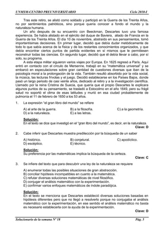 UNMSM-CENTRO PREUNIVERSITARIO Ciclo 2010-I
Solucionario de la semana Nº 18 Pág. 5
Tras este retiro, se alistó como soldado y participó en la Guerra de los Treinta Años,
no por sentimientos patrióticos, sino porque quería conocer a fondo el mundo y la
naturaleza humana.
Un año después de su encuentro con Beeckman, Descartes tuvo una famosa
experiencia. Se había alistado en el ejército del duque de Baviera, aliado de Francia en la
Guerra de los Treinta Años. El día 10 de noviembre, abstraído en sus pensamientos, tomó
importantísimas decisiones. En primer lugar, decidió que debía dudar metódicamente de
todo lo que sabía acerca de la física y de los restantes conocimientos organizados, y que
debía encontrar ciertos puntos de partida evidentes en sí mismos que le permitiesen
reconstruir todas las ciencias. En segundo lugar, decidió que él debía llevar a cabo, por sí
solo, su programa.
A esta etapa militar siguieron varios viajes por Europa. En 1625 regresó a París. Aquí
entró en contacto con el círculo de Mersenne, trabajó en su ―matemática universal‖ y se
embarcó en especulaciones sobre gran cantidad de cuestiones diversas que iban de la
psicología moral a la prolongación de la vida. También resultó absorbido por la vida social,
la música, las lecturas frívolas y el juego. Decidió establecerse en los Países Bajos, donde
pasó un largo periodo de casi veinte años, dedicado al retiro y a la investigación científica.
Llamado por la reina Cristina de Suecia, que quería que el propio Descartes le explicara
algunos puntos de su pensamiento, se trasladó a Estocolmo en el año 1649, pero su frágil
salud no soportó el clima de esas latitudes y murió en esa ciudad probablemente de
pulmonía el 11 de febrero de 1650 a los 53 años.
1. La expresión ―el gran libro del mundo‖ se refiere
A) al arte de la guerra. B) a la filosofía. C) a la geometría.
D) a la naturaleza. E) a las letras.
Solución:
En el texto se dice que investigó en el ―gran libro del mundo‖, es decir, en la naturaleza.
Clave: D
2. Cabe inferir que Descartes muestra predilección por la búsqueda de un saber
A) histórico. B) conjetural. C) apodíctico.
D) escéptico. E) técnico.
Solución:
Su preferencia por las matemáticas implica la búsqueda de la certeza.
Clave: C
3. Se infiere del texto que para descubrir una ley de la naturaleza se requiere
A) enumerar todas las posibles situaciones de gran abstracción.
B) conciliar hipótesis incompatibles en cuanto a la matemática.
C) refutar diversas soluciones matemáticas de nivel filosófico.
D) conjugar el análisis matemático con la experimentación.
E) confirmar varios enfoques matemáticos de índole paradójica.
Solución:
En el texto se menciona que Descartes estableció diversas soluciones basadas en
hipótesis diferentes pero que no llegó a resolverlo porque no conjugaba el análisis
matemático con la experimentación, en ese sentido el análisis matemático no basta
es necesario establecerla con la ayuda de la experimentación.
Clave: D
 