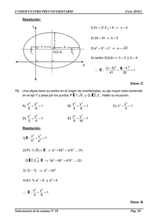 UNMSM-CENTRO PREUNIVERSITARIO Ciclo 2010-I
Solucionario de la semana Nº 18 Pág. 50
Y
X
O(2,4)F1 2
F
ac
b
Resolución:
1
25
4y
41
)2x(
:
4ky2h)4,2(Ocentro)4
41acba)3
5b10b2)2
4c8FFc2)1
22
222
21
E
Clave: C
13. Una elipse tiene su centro en el origen de coordenadas, su eje mayor está contenida
en el eje Y y pasa por los puntos 6;1P y 2;2Q . Hallar su ecuación.
A) 1
9
y
8
x 22
B) 1
8
y
4
x 22
C) 1
4
y
x
2
2
D) 1
4
y
2
x 22
E) 1
16
y
9
x 22
Resolución:
1
8
y
4
x
:
4by8a)1En)4
b2a:)1)2)3
)2(...bab4a22;2Q
)1(...bab6a)6;1(P)2
1
a
y
b
x
:)1
22
22
22
2222
2222
2
2
2
2
E
E
E
E
Clave: B
 
