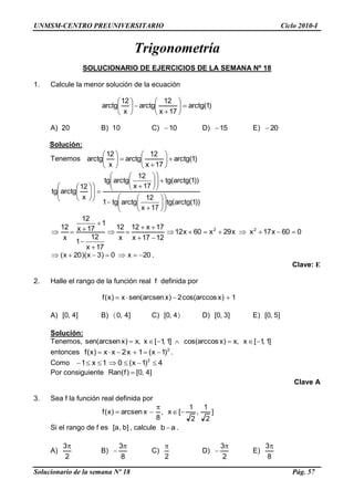 UNMSM-CENTRO PREUNIVERSITARIO Ciclo 2010-I
Solucionario de la semana Nº 18 Pág. 57
Trigonometría
SOLUCIONARIO DE EJERCICIOS DE LA SEMANA Nº 18
1. Calcule la menor solución de la ecuación
)1(arctg
17x
12
arctg
x
12
arctg
A) 20 B) 10 C) 10 D) 15 E) 20
Solución:
Tenemos )1(arctg
17x
12
arctg
x
12
arctg
))1(arctg(tg
17x
12
arctgtg1
))1(arctg(tg
17x
12
arctgtg
x
12
arctgtg
060x17xx29x60x12
1217x
17x12
x
12
17x
12
1
1
17x
12
x
12 22
20x0)3x)(20x( .
Clave: E
2. Halle el rango de la función real f definida por
1)xcos(arccos2)xarcsen(senx)x(f
A) ]4,0[ B) ]4,0 C) 4,0[ D) ]3,0[ E) ]5,0[
Solución:
Tenemos, ]1,1[x,x)xcos(arccos]1,1[x,x)xarcsen(sen
entonces 2
)1x(1x2xx)x(f .
Como 4)1x(01x1 2
Por consiguiente ]4,0[)f(Ran
Clave A
3. Sea f la función real definida por
]
2
1
,
2
1
[x,
8
xarcsen)x(f
Si el rango de f es ]b,a[ , calcule ab .
A)
2
3
B)
8
3
C)
2
D)
2
3
E)
8
3
 