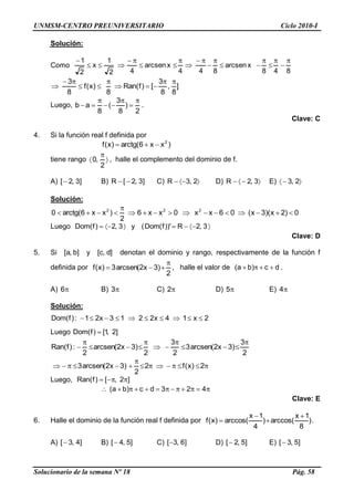 UNMSM-CENTRO PREUNIVERSITARIO Ciclo 2010-I
Solucionario de la semana Nº 18 Pág. 58
Solución:
Como
848
xarcsen
844
xarcsen
42
1
x
2
1
]
8
,
8
3
[)f(Ran
8
)x(f
8
3
Luego,
2
)
8
3
(
8
ab .
Clave: C
4. Si la función real f definida por
)xx6(arctg)x(f 2
tiene rango
2
,0 , halle el complemento del dominio de f.
A) ]3,2[ B) ]3,2[R C) 2,3R D) 3,2R E) 2,3
Solución:
0)2x)(3x(06xx0xx6
2
)xx6(arctg0 222
Luego 3,2)f(Dom y 3,2))'f(Dom( R
Clave: D
5. Si ]b,a[ y ]d,c[ denotan el dominio y rango, respectivamente de la función f
definida por
2
)3x2(arcsen3)x(f , halle el valor de dc)ba( .
A) 6 B) 3 C) 2 D) 5 E) 4
Solución:
2x14x2213x21:)f(Dom
Luego ]2,1[)f(Dom
2
3
)3x2(arcsen3
2
3
2
)3x2(arcsen
2
:)f(Ran
2)x(f2
2
)3x2(arcsen3
Luego, ]2,[)f(Ran
423dc)ba(
Clave: E
6. Halle el dominio de la función real f definida por )
8
1x
arccos()
4
1x
arccos()x(f .
A) ]4,3[ B) ]5,4[ C) ]6,3[ D) ]5,2[ E) ]5,3[
 