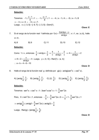 UNMSM-CENTRO PREUNIVERSITARIO Ciclo 2010-I
Solucionario de la semana Nº 18 Pág. 59
Solución:
Tenemos 81x841x41
8
1x
11
4
1x
1
7x95x3 .
Luego, )f(Dom]5,3[]7,9[]5,3[x .
Clave: E
7. Si el rango de la función real f definida por 1x,
xarctg
xarctg2
)x(f , es ]b,a , halle
ba .
A) 8 B) 9 C) 11 D) 10 E) 12
Solución:
Como x1 , entonces 2
xarctg
4
2
xarctg
14
2
xarctg
4
4
xarctg
26 . Luego, ]b,a)f(Ran]6,4y
1064ba
Clave: D
8. Halle el rango de la función real g definida por )xcosxsen(arctg)x(g 66
.
A)
2
,
4
1
arctg[ B)
2
,
2
1
arctg[ C) ]
4
,0[ D) ]
4
,
4
1
arctg[ E) ]
4
,
2
1
arctg[
Solución:
Tenemos x2sen
4
3
1xcosxsen31xcosxsen 22266
Pero, 1x2sen0 2
, entonces 1x2sen
4
3
1
4
1
0x2sen
4
3
4
3 22
4
)1(arctg)x2sen
4
3
1(arctg)
4
1
(arctg 2
Luego, ]
4
),
4
1
(arctg[)g(Ran
Clave: D
 