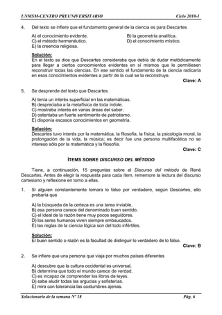 UNMSM-CENTRO PREUNIVERSITARIO Ciclo 2010-I
Solucionario de la semana Nº 18 Pág. 6
4. Del texto se infiere que el fundamento general de la ciencia es para Descartes
A) el conocimiento evidente. B) la geometría analítica.
C) el método hermenéutico. D) el conocimiento místico.
E) la creencia religiosa.
Solución:
En el texto se dice que Descartes consideraba que debía de dudar metódicamente
para llegar a ciertos conocimientos evidentes en sí mismos que le permitiesen
reconstruir todas las ciencias. En ese sentido el fundamento de la ciencia radicaría
en esos conocimientos evidentes a partir de la cual se la reconstruye.
Clave: A
5. Se desprende del texto que Descartes
A) tenía un interés superficial en las matemáticas.
B) despreciaba a la metafísica de toda índole.
C) mostraba interés en varias áreas del saber.
D) ostentaba un fuerte sentimiento de patriotismo.
E) disponía escasos conocimientos en geometría.
Solución:
Descartes tuvo interés por la matemática, la filosofía, la física, la psicología moral, la
prolongación de la vida, la música; es decir fue una persona multifacética no se
intereso sólo por la matemática y la filosofía.
Clave: C
ÍTEMS SOBRE DISCURSO DEL MÉTODO
Tiene, a continuación, 15 preguntas sobre el Discurso del método de René
Descartes. Antes de elegir la respuesta para cada ítem, rememore la lectura del discurso
cartesiano y reflexione en torno a ellas.
1. Si alguien constantemente tomara lo falso por verdadero, según Descartes, ello
probaría que
A) la búsqueda de la certeza es una tarea inviable.
B) esa persona carece del denominado buen sentido.
C) el ideal de la razón tiene muy pocos seguidores.
D) los seres humanos viven siempre embaucados.
E) las reglas de la ciencia lógica son del todo infértiles.
Solución:
El buen sentido o razón es la facultad de distinguir lo verdadero de lo falso.
Clave: B
2. Se infiere que una persona que viaja por muchos países diferentes
A) descubre que la cultura occidental es universal.
B) determina que todo el mundo carece de verdad.
C) es incapaz de comprender los libros de leyes.
D) sabe eludir todas las argucias y sofisterías.
E) mira con tolerancia las costumbres ajenas.
 