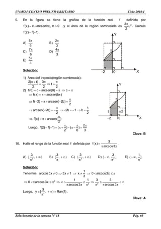 UNMSM-CENTRO PREUNIVERSITARIO Ciclo 2010-I
Solucionario de la semana Nº 18 Pág. 60
9. En la figura se tiene la gráfica de la función real f definida por
0b,bxarcsenc)x(f y el área de la región sombreada es 2
u
2
3
. Calcule
)1(f)2(f .
A)
6
5
B)
3
2
C)
6
7
D)
3
4
E)
3
5
Solución:
1) Área del trapecio(región sombreada):
2
t
2
3
2
)t(2
2) c)0(arcsenc)0(f
)bx(arcsen)x(f
2
)b2(arcsen)2(f
2
1
b1b2
2
)b2(arcsen
)
2
x
(arcsen)x(f
Luego,
3
2
)
6
()
2
()1(f)2(f
Clave: B
10. Halle el rango de la función real f definida por
x3arccos
3
)x(f .
A) ,
3
[ 2
B) ,
3
[ C) ,
3
2
D) ]
3
, 2
E) ]
1
,
Solución:
Tenemos x3arccos0
3
1
x1x30x3arccos
x3arccos
331
x3arccos
1
x3arccos0 22
2
Luego, )f(Ran,
3
[y 2
.
Clave: A
 