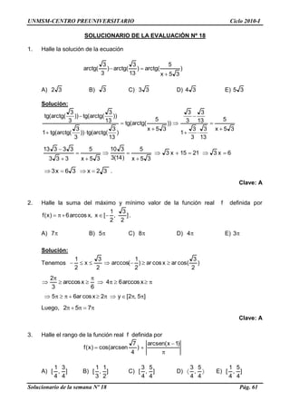 UNMSM-CENTRO PREUNIVERSITARIO Ciclo 2010-I
Solucionario de la semana Nº 18 Pág. 61
SOLUCIONARIO DE LA EVALUACIÓN Nº 18
1. Halle la solución de la ecuación
)
35x
5
(arctg)
13
3
(arctg)
3
3
(arctg
A) 32 B) 3 C) 33 D) 34 E) 35
Solución:
35x
5
13
3
3
3
1
13
3
3
3
))
35x
5
(arctg(tg
)
13
3
(arctg(tg))
3
3
(arctg(tg1
))
13
3
(arctg(tg))
3
3
(arctg(tg
6x32115x3
35x
5
)14(3
310
35x
5
333
33313
32x36x3 .
Clave: A
2. Halle la suma del máximo y mínimo valor de la función real f definida por
]
2
3
,
2
1
[x,xarccos6)x(f .
A) 7 B) 5 C) 8 D) 4 E) 3
Solución:
Tenemos )
2
3
cos(arxcosar)
2
1
(arccos
2
3
x
2
1
xarccos64
6
xarccos
3
2
]5,2[y2xcosar65
Luego, 752
Clave: A
3. Halle el rango de la función real f definida por
)1x(arcsen
)
4
7
arcsencos()x(f
A) ]
4
3
,
4
1
[ B) ]
2
1
,
3
1
[ C) ]
4
5
,
4
3
[ D)
4
5
,
4
3
E) ]
4
5
,
4
1
[
 