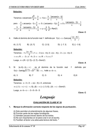 UNMSM-CENTRO PREUNIVERSITARIO Ciclo 2010-I
Solucionario de la semana Nº 18 Pág. 62
Solución:
Tenemos
)1x(arcsen
4
3
)x(f
4
3
)
4
7
arcsencos(
pero
2
1|)1x(arcsen|
0
2
|)1x(arcsen|0
2
)1x(arcsen
2
)f(Ran]
4
5
,
4
3
[y
4
5|)1x(arcsen|
4
3
4
3
Clave: C
4. Halle el dominio de la función real f definida por
3
|4x|
arccos3)x(f .
A) ]7,1[ B) ]7,0[ C) ]5,1[ D) ]1,7[ E) ]6,1[
Solución:
Tenemos 3|4x|3|4x|3|4x|31
3
|4x|
1
7x1x34x3x RR
Luego, )f(Dom]7,1[])7,1[(x R
Clave: A
5. Si ,c[]b,a[ es el dominio de la función real f definida por
x8x3xarctg3)x(f 2
, halle cba .
A) 3 B) 7 C) 5 D) 4 E) 6
Solución:
Tenemos 0)8x(x03x , entonces
)f(Dom,8[]0,3[),8[]0,(,3[x
Luego, 5803cba
Clave: C
Lenguaje
EVALUACIÓN DE CLASE Nº 18
1. Marque la afirmación correcta respecto de los signos de puntuación.
A) Solo permiten el entendimiento de algunas frases.
B) Forman parte de las reglas fonológicas.
C) Señalan pausas breves dentro de los textos.
D) No son importantes en el plano oral ni en el escrito.
E) Facilitan al lector una adecuada lectura del texto. *
 