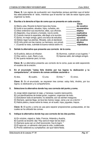UNMSM-CENTRO PREUNIVERSITARIO Ciclo 2010-I
Solucionario de la semana Nº 18 Pág. 63
Clave: E. Los signos de puntuación son importantes porque permiten que el lector
lea adecuadamente el texto, mientras que el escritor se vale de estos signos para
organizar su texto.
2. Escriba a la derecha el tipo de coma que se presenta en cada oración.
Clave
A) María Julia, Ricardo te llamó hace dos horas. _________ de vocativo
B) Invitó a sus padres, abuelos, hijos, cuñados, etc. _________ enumerativa
C) Ellos ordenaron sus escritorios; ellas, sus oficinas. _________ elíptica
D) Alejandro, muy sincero y honesto, nos lo contó. _________ explicativa
E) Cuando menos lo esperaba, ella llegó a la reunión. _________ hiperbática
F) Sonia, mi mejor amiga, ganó una beca de estudios. _________ apositiva
G) Debes regar tus plantas, Micaela, solo al atardecer. _________ de vocativo
H) El niño pintó con las manos; su hermano, con pincel. _________ elíptica
I ) Cuando la veas, cuéntale la buena noticia sobre mí. _________ hiperbática
3. Señale la alternativa que presenta uso correcto de la coma.
A) El policía, detuvo al infractor. B) Alumnos, vuelvan a sus lugares. *
C) Hoy veré a, Juan, Raúl y Luis. D) Apenas salió, del colegio emigró.
E) No quería reclamar pero, lo hizo.
Clave: B. La alternativa presenta uso correcto de la coma, pues se está separando
el vocativo de la oración.
4. En el enunciado “estoy feliz Andrés por tus logros tu dedicación y tu
compañerismo”, el número de comas omitidas asciende a
A) dos. B) cuatro. C) una. D) tres. * E) cinco.
Clave: D. En el enunciado, se requieren tres comas: estoy feliz, Andrés, por tus
logros, tu dedicación y tu compañerismo.
5. Seleccione la alternativa donde hay uso correcto del punto y coma.
A) Jorge debió organizar el viaje, y Vanessa; nuestro reencuentro.
B) Los planificadores de bodas guían; sugieren; organizan de todo.
C) Estudiaron todo el semestre; no obstante; aún se sienten inseguros.
D) Siempre, apenas llega, se lava las manos; luego, cena y se va a dormir. *
E) Había platos y tazas sobre la mesa, en el suelo; ropa, juguetes, trapos.
Clave: D. El punto y coma se usa para separar proposiciones yuxtapuestas, en las
cuales se ha utilizado las comas.
6. Indique la alternativa donde hay uso correcto de los dos puntos.
A) En octubre, viajará a: Italia, Francia, Holanda y Austria.
B) Cuando se levantó: dijo ―Hoy será el mejor de los días‖.
C) Siempre quiso ser un chef reconocido: hoy lo logró. *
D) El agua es: un alimento vital para la vida, cuidémosla.
E) Pronto celebrará su cumpleaños: así que habrá fiesta.
 