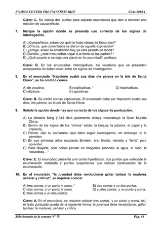 UNMSM-CENTRO PREUNIVERSITARIO Ciclo 2010-I
Solucionario de la semana Nº 18 Pág. 64
Clave: C. Se coloca dos puntos para separar enunciados que dan a conocer una
relación de causa-efecto.
7. Marque la opción donde se presenta uso correcto de los signos de
interrogación.
A) ¿Compañeros, saben por qué no hubo clases de física ayer?
B) ¿Chicos, qué comentarios se dieron de aquella exposición?
C) ¿Amiga, acaso la amabilidad hoy ya está pasada de moda?
D) Daniela, ¿este mes podrás viajar a la tierra de tus padres? *
E) ¿Qué sucede si se deja una planta en la oscuridad?, profesor.
Clave: D. En los enunciados interrogativos, los vocativos que se presentan
antepuestos no deben estar entre los signos de interrogación.
8. En el enunciado “Napoleón acabó sus días me parece en la isla de Santa
Elena”, se ha omitido comas
A) de vocativo. B) explicativas. * C) hiperbáticas.
D) elípticas. E) apositivas.
Clave: B. Se omitió comas explicativas. El enunciado debe ser Napoleón acabó sus
días, me parece, en la isla de Santa Elena.
9. Señale la opción donde hay uso correcto de los signos de puntuación.
A) La dinastía Ming (1348-1644 puramente china), reconstruyó la Gran Muralla
China.
B) Dentro de los logros de los ―chinos‖ están: la brújula, la pólvora, el papel y la
imprenta,
C) Pienso -dijo su camarada- que debo següir investigando; sin embargo no lo
permiten.
D) En sus primeros años escolares Einstein, era: tímido, retraído y ―lento‖ para
aprender.
E) Para relajarte, solo debes pensar en imágenes plácidas: el agua, el cielo, la
naturaleza…*
Clave: E. El enunciado presenta una coma hiperbática, dos puntos que antecede la
enumeración detallada y puntos suspensivos que indican continuación de la
enumeración.
10. En el enunciado “la juventud debe revolucionar gritar tantear la madurez
señalar y criticar”, se requiere colocar
A) tres comas, y un punto y coma. * B) dos comas y un dos puntos.
C) dos comas, y un punto y coma. D) cuatro comas, y un punto y coma.
E) tres comas y un dos puntos.
Clave: A. En el enunciado, se requiere colocar tres comas, y un punto y coma. Así,
el texto puntuado queda de la siguiente forma: la juventud debe revolucionar, gritar,
tantear; la madurez, señalar y critica.
 