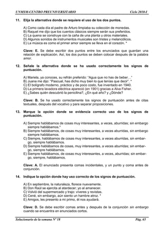 UNMSM-CENTRO PREUNIVERSITARIO Ciclo 2010-I
Solucionario de la semana Nº 18 Pág. 65
11. Elija la alternativa donde se requiere el uso de los dos puntos.
A) Como cada día el padre de Arturo limpiaba su colección de monedas.
B) Raquel me dijo que los cuentos clásicos siempre serán sus preferidos.
C) La quena se construye con la caña de una planta u otros materiales.
D) Algunos sonidos de instrumentos musicales son tristes y melancólicos.
E) La música es como el primer amor siempre se lleva en el corazón. *
Clave: E. Se debe escribir dos puntos entre los enunciados que guardan una
relación de explicación. Así, los dos puntos se deben colocar después de la palabra
amor.
12. Señale la alternativa donde se ha usado correctamente los signos de
puntuación.
A) Mariela, ya conoces, su refrán preferido: ―Agua que no has de beber…‖
B) Juana me dijo: ―Pascual, has dicho muy bien lo que tenías que decir‖. *
C) El bolígrafo moderno, práctico y de poco costo, fue inventado en 1940.
D) La primera lavadora eléctrica apareció (en 1901) gracias a Alva Fisher.
E) ¿Sabes quién descubrió la penicilina?, ¿En qué año? y ¿Dónde?
Clave: B. Se ha usado correctamente los signos de puntuación antes de citas
textuales, después del vocativo y para separar proposiciones.
13. Marque la opción donde se evidencia correcto uso de los signos de
puntuación.
A) Siempre hablábamos de cosas muy interesantes, a veces, aburridas; sin embargo
siempre hablábamos.*
B) Siempre hablábamos, de cosas muy interesantes, a veces aburridas, sin embargo
siempre hablábamos.
C) Siempre, hablábamos de cosas muy interesantes, a veces aburridas, sin embar-
go, siempre hablábamos.
D) Siempre hablábamos de cosas, muy interesantes, a veces aburridas; sin embar-
go, siempre hablábamos.
E) Siempre hablábamos, de cosas muy interesantes, a veces, aburridas; sin embar-
go, siempre, hablábamos.
Clave: A. El enunciado presenta comas incidentales, y un punto y coma antes de
conjunción.
14. Indique la opción donde hay uso correcto de los signos de puntuación.
A) En septiembre, la naturaleza, florece nuevamente.
B) Don Raúl se ejercita al atardecer; yo al amanecer.
C) Volvió del supermercado y trajo: víveres y revistas.
D) Cené, sin embargo, aún siento un hambre atroz. *
E) Amigos, les presento a mi primo, él nos ayudará.
Clave: D. Se debe escribir comas antes y después de la conjunción sin embargo
cuando se encuentra en enunciados cortos.
 