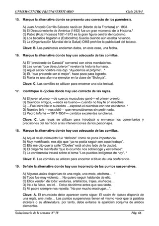 UNMSM-CENTRO PREUNIVERSITARIO Ciclo 2010-I
Solucionario de la semana Nº 18 Pág. 66
15. Marque la alternativa donde se presenta uso correcto de los paréntesis.
A) Juan Antonio Carrillo Salcedo nació en (Morón de la Frontera) en 1934.
B) El Descubrimiento de América (1492) fue un gran momento de la Historia.*
C) Pablo (Ruiz Picasso) 1881-1973 es la gran figura central del cubismo.
D) Los becarios llegaron a (Estocolmo) Suecia cuando aún estaba nevando.
E) La (Organización Mundial de la Salud) OMS prohíbe la publicidad del tabaco.
Clave: B. Los paréntesis encierran datos, en este caso, una fecha.
16. Marque la alternativa donde hay uso adecuado de las comillas.
A) El ―presidente de Canadá‖ conversó con otros mandatarios.
B) Las ruinas ―que descubrieron‖ revelan la historia humana.
C) Aquel sabio hombre nos dijo: ―Ayudemos al prójimo‖. *
D) Él, ―que pretende ser el mejor‖, hace poco para lograrlo.
E) María es una alumna ejemplar en la clase de ―Biología‖.
Clave: C. Las comillas se utilizan para encerrar una cita textual.
17. Identifique la opción donde hay uso correcto de las rayas.
A) El joven alumno —de cuerpo musculoso ganó— el primer premio.
B) Queridos amigos, —nada es bueno— cuando no hay fe en nosotros.
C) —Fue increíble lo sucedido —expresó el cuentista con voz estridente. *
D) Nuestro jefe —nos pidió— que renunciáramos sin pedir nada.
E) Pedro Infante —1917-1957— cantaba excelentes rancheras.
Clave: C. Las rayas se utilizan para introducir o enmarcar los comentarios y
precisiones del narrador a las intervenciones de los personajes.
18. Marque la alternativa donde hay uso adecuado de las comillas.
A) Aquel descubrimiento fue ―definido‖ como de poca importancia.
B) Muy mortificado, nos dijo que ―ya no podía seguir con aquel trabajo‖.
C) Ella me dijo que la calle ―Cibeles‖ está al otro lado de la ciudad.
D) El dirigente manifestó ―que lo ocurrido nos sobrecoge y estremece".
E) La conferencia tratará sobre el tema "Los pueblos indígenas de hoy". *
Clave: E. Las comillas se utilizan para encerrar el título de una conferencia.
19. Señale la alternativa donde hay uso incorrecto de los puntos suspensivos.
A) Algunas aulas disponían de una regla, una mota, etcétera... *
B) Todo fue muy violento… No quiero seguir hablando de ello.
C) Ellos venden de todo: verduras, artefactos, trajes, muñecos…
D) Iré a la fiesta, no iré… Debo decidirme antes que sea tarde.
E) Mi padre siempre nos repetía: ―No por mucho madrugar…‖.
Clave: A. El enunciado debe aparecer como sigue: El salón de clases disponía de
una regla, una mota.... Los puntos suspensivos tienen el mismo valor que la palabra
etcétera o su abreviatura, por tanto, debe evitarse la aparición conjunta de ambos
elementos.
 