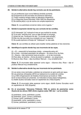 UNMSM-CENTRO PREUNIVERSITARIO Ciclo 2010-I
Solucionario de la semana Nº 18 Pág. 67
20. Señale la alternativa donde hay correcto uso de los paréntesis.
A) Los profesores (que nunca faltaron) tendrán aumento.
B) Ensayamos la obra de teatro de (Florencio Sánchez).
C) Todos nuestros amigos están en Mendoza (Argentina).
D) La (Segunda Guerra Mundial) 1939-1945 fue desastrosa.
E) Se solicita jef(e) o (a) de cocina con amplia experiencia.
Clave: C. Los paréntesis encierran datos como lugares. *
21. Señale la expresión donde hay uso correcto de las comillas.
A) El interesado ―(a)‖ indicará el mes en que recibirá la revista.
B) Yo le pido ―señorita Ana‖ que no deje de lado mi encargo.
C) Antes de irse, Ferdinand me dijo :‖La suerte está echada‖.
D) Ella nos dijo que está muy ocupada con sus ―negocios‖. *
E) Se puede apreciar el Esopo de ―Velázquez‖ en esa sala.
Clave: D. Las comillas se utilizan para resaltar ciertas palabras en las oraciones.
22. Identifique la opción donde hay uso incorrecto de las rayas.
A) —Sí —respondió la hacendosa criada— enseguida estoy ahí.
B) La India —principal exportador de software— se ubica al sur de Asia.
C) —Bueno —dijo caminando hacia el portón—, si no les incomoda.
D) Para ellos, la mentira —forma de eludir la realidad— es vergonzosa.
E) Buenos días, Rosa —dijo el profesor Manuel— muy amablemente. *
Clave: E. El enunciado debe aparecer como sigue: —Buenos días, Rosa —dijo el
profesor Manuel muy amablemente.
23. Señale la alternativa donde hay uso incorrecto de los paréntesis.
A) Los seres vivos (animales y plantas) se componen en gran parte por agua.
B) Las próximas olimpiadas (2012) se realizará en la ciudad de Londres.
C) La OEA (Organización de Estados Americanos) se fundó en 1948.
D) En el documento por presentar, se indicará(n) el (los) día(s) trabajado(s).
E) Adolfo Suárez González nació en septiembre de (1932) España. *
Clave: E. El enunciado debe aparecer como sigue: Adolfo Suárez González nació
en septiembre de 1932 (España).
24. En el enunciado “Giovanna Pollarolo 1952 es autora de poemarios como
Huerta de los olivos (1987) Entre mujeres solas 1991 etc.”, se ha omitido
A) paréntesis, coma, paréntesis y punto.
B) paréntesis, guion, comas y paréntesis.
C) comas, guion, paréntesis y punto.
D) paréntesis, coma, paréntesis y coma. *
E) comas, paréntesis, paréntesis y coma.
 