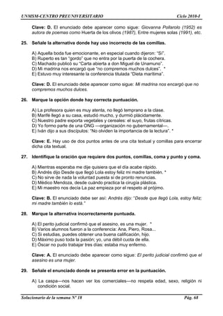 UNMSM-CENTRO PREUNIVERSITARIO Ciclo 2010-I
Solucionario de la semana Nº 18 Pág. 68
Clave: D. El enunciado debe aparecer como sigue: Giovanna Pollarolo (1952) es
autora de poemas como Huerta de los olivos (1987), Entre mujeres solas (1991), etc.
25. Señale la alternativa donde hay uso incorrecto de las comillas.
A) Aquella boda fue emocionante, en especial cuando dijeron: ―Sí‖.
B) Ruperto es tan ―gordo‖ que no entra por la puerta de la cochera.
C) Machado publicó su ―Carta abierta a don Miguel de Unamuno‖.
D) Mi madrina nos encargó que ―no compremos muchos dulces‖. *
E) Estuvo muy interesante la conferencia titulada ―Dieta marítima‖.
Clave: D. El enunciado debe aparecer como sigue: Mi madrina nos encargó que no
compremos muchos dulces.
26. Marque la opción donde hay correcta puntuación.
A) La profesora quien es muy atenta, no llegó temprano a la clase.
B) Marifé llegó a su casa, estudió mucho, y durmió plácidamente.
C) Nuestro padre exporta vegetales y cereales: el suyo, frutas cítricas.
D) Yo formo parte de una ONG —organización no gubernamental—.
E) Iván dijo a sus discípulos: ―No olviden la importancia de la lectura‖. *
Clave: E. Hay uso de dos puntos antes de una cita textual y comillas para encerrar
dicha cita textual.
27. Identifique la oración que requiere dos puntos, comillas, coma y punto y coma.
A) Mientras esperaba me dije quisiera que el día acabe rápido.
B) Andrés dijo Desde que llegó Lola estoy feliz mi madre también. *
C) No sirve de nada la voluntad puesta si de pronto renuncias.
D) Médico Mendoza, desde cuándo practica la cirugía plástica.
E) Mi maestro nos decía La paz empieza por el respeto al prójimo.
Clave: B. El enunciado debe ser así: Andrés dijo: ―Desde que llegó Lola, estoy feliz;
mi madre también lo está.”
28. Marque la alternativa incorrectamente puntuada.
A) El perito judicial confirmó que el asesino, es una mujer. *
B) Varios alumnos fueron a la conferencia: Ana, Piero, Rosa...
C) Si estudias, puedes obtener una buena calificación, hijo.
D) Máximo puso toda la pasión; yo, una débil cuota de ella.
E) Óscar no pudo trabajar tres días: estaba muy enfermo.
Clave: A. El enunciado debe aparecer como sigue: El perito judicial confirmó que el
asesino es una mujer.
29. Señale el enunciado donde se presenta error en la puntuación.
A) La caspa—nos hacen ver los comerciales—no respeta edad, sexo, religión ni
condición social.
 