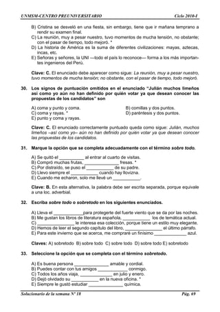 UNMSM-CENTRO PREUNIVERSITARIO Ciclo 2010-I
Solucionario de la semana Nº 18 Pág. 69
B) Cristina se desveló en una fiesta, sin embargo, tiene que ir mañana temprano a
rendir su examen final.
C) La reunión, muy a pesar nuestro, tuvo momentos de mucha tensión, no obstante;
con el pasar de tiempo, todo mejoró. *
D) La historia de América es la suma de diferentes civilizaciones: mayas, aztecas,
incas, etc.
E) Señoras y señores, la UNI —todo el país lo reconoce— forma a los más importan-
tes ingenieros del Perú.
Clave: C. El enunciado debe aparecer como sigue: La reunión, muy a pesar nuestro,
tuvo momentos de mucha tensión; no obstante, con el pasar de tiempo, todo mejoró.
30. Los signos de puntuación omitidos en el enunciado “Julián muchos limeños
así como yo aún no han definido por quién votar ya que desean conocer las
propuestas de los candidatos” son
A) coma y punto y coma. B) comillas y dos puntos.
C) coma y rayas. * D) paréntesis y dos puntos.
E) punto y coma y rayas.
Clave: C. El enunciado correctamente puntuado queda como sigue: Julián, muchos
limeños –así como yo– aún no han definido por quién votar ya que desean conocer
las propuestas de los candidatos.
31. Marque la opción que se completa adecuadamente con el término sobre todo.
A) Se quitó el __________ al entrar al cuarto de visitas.
B) Compró muchas frutas, ______________ fresas. *
C) Por distraído, se puso el ___________ de su padre.
D) Llevo siempre el ___________ cuando hay llovizna.
E) Cuando me echaron, solo me llevé un ___________.
Clave: B. En esta alternativa, la palabra debe ser escrita separada, porque equivale
a una loc. adverbial.
32. Escriba sobre todo o sobretodo en los siguientes enunciados.
A) Lleva el ____________para protegerte del fuerte viento que se da por las noches.
B) Me gustan los libros de literatura española, ___________ los de temática actual.
C) _______________ le interesa esa colección, porque tiene un estilo muy elegante.
D) Hemos de leer el segundo capítulo del libro, _______________ el último párrafo.
E) Para este invierno que se acerca, me compraré un finísimo _____________ azul.
Claves: A) sobretodo B) sobre todo C) sobre todo D) sobre todo E) sobretodo
33. Seleccione la opción que se completa con el término sobretodo.
A) Es buena persona ______________ amable y cordial.
B) Puedes contar con tus amigos ____________ conmigo.
C) Todos los años viaja, _____________ en julio y enero.
D) Dejó olvidado su ___________ en la nueva oficina. *
E) Siempre le gustó estudiar ______________ química.
 