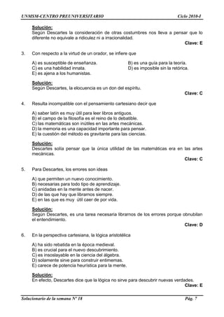 UNMSM-CENTRO PREUNIVERSITARIO Ciclo 2010-I
Solucionario de la semana Nº 18 Pág. 7
Solución:
Según Descartes la consideración de otras costumbres nos lleva a pensar que lo
diferente no equivale a ridiculez ni a irracionalidad.
Clave: E
3. Con respecto a la virtud de un orador, se infiere que
A) es susceptible de enseñanza. B) es una guía para la teoría.
C) es una habilidad innata. D) es imposible sin la retórica.
E) es ajena a los humanistas.
Solución:
Según Descartes, la elocuencia es un don del espíritu.
Clave: C
4. Resulta incompatible con el pensamiento cartesiano decir que
A) saber latín es muy útil para leer libros antiguos.
B) el campo de la filosofía es el reino de lo debatible.
C) las matemáticas son inútiles en las artes mecánicas.
D) la memoria es una capacidad importante para pensar.
E) la cuestión del método es gravitante para las ciencias.
Solución:
Descartes solía pensar que la única utilidad de las matemáticas era en las artes
mecánicas.
Clave: C
5. Para Descartes, los errores son ideas
A) que permiten un nuevo conocimiento.
B) necesarias para todo tipo de aprendizaje.
C) anidadas en la mente antes de nacer.
D) de las que hay que librarnos siempre.
E) en las que es muy útil caer de por vida.
Solución:
Según Descartes, es una tarea necesaria librarnos de los errores porque obnubilan
el entendimiento.
Clave: D
6. En la perspectiva cartesiana, la lógica aristotélica
A) ha sido rebatida en la época medieval.
B) es crucial para el nuevo descubrimiento.
C) es insoslayable en la ciencia del álgebra.
D) solamente sirve para construir entimemas.
E) carece de potencia heurística para la mente.
Solución:
En efecto, Descartes dice que la lógica no sirve para descubrir nuevas verdades.
Clave: E
 