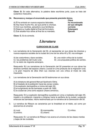UNMSM-CENTRO PREUNIVERSITARIO Ciclo 2010-I
Solucionario de la semana Nº 18 Pág. 70
Clave: D. En esta alternativa, la palabra debe escribirse junta, pues se trata del
sustantivo masculino.
34. Reconozca y marque el enunciado que presenta precisión léxica.
Clave
A) Él ha entrado en nuevos espacios laborales. ha incursionado
B) Hoy hace mucho frío, así que ponte tu chompa. así que abrígate
C) Con sus mentiras, perjudicó a sus familiares. correcto
D) Dejará su huella digital al final del formulario. Estampará
E) Ese alcalde hizo obras al final de su mandato. Ejecutó
Clave: C. Es la correcta.
Literatura
EJERCICIOS DE CLASE
1. Los narradores de la Generación del 50, al representar en sus obras los diversos y
nuevos espacios sociales de la ciudad de Lima de los años 40 y 50, nos entregan
A) las costumbres y tipos sociales. B) una visión crítica de la ciudad.
C) los problemas del mudo rural. D) una propuesta política de cambio.
E) la visión de migrante extranjero.
Respuesta: B) Los narradores de la Generación del 50 presentan en sus obras los
diversos cambios del espacio urbano y social en Lima producto de la migración rural,
y la gran mayoría de ellos tiñen sus visiones con una crítica al modo de vida
imperante.
2. Los narradores de la Generación del 50 testimonian en sus obras
A) la dictadura del general Manuel Apolinario Odria.
B) el traslado de la población hacia las zonas rurales.
C) la explosión demográfica a inicios del siglo XX.
D) el surgimiento de las barriadas a partir de 1950.
E) la ciudad de Lima como espacio urbano armónico.
Respuesta: D) La explosión demográfica sucedida en Lima a mediados del siglo XX,
impelió a la población migrante a dirigirse hacia la periferia de la ciudad, surgiendo
entonces las barriadas, hecho testimoniado por la narrativa de la Generación del 50.
3. La narrativa de Ribeyro se caracteriza por la linealidad en el relato, así como por
acercarnos al universo
A) rural. B) cosmopolita. C) mítico.
D) andino. E) urbano.
Respuesta: E) La narrativa de Ribeyro nos acerca al universo de las clases medias
y bajas de las ciudades.
 