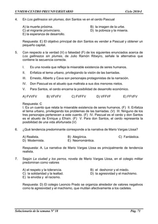 UNMSM-CENTRO PREUNIVERSITARIO Ciclo 2010-I
Solucionario de la semana Nº 18 Pág. 71
4. En Los gallinazos sin plumas, don Santos ve en el cerdo Pascual
A) la muerte próxima. B) la imagen de la urbe.
C) al migrante provinciano. D) la pobreza y la miseria.
E) la esperanza de desarrollo.
Respuesta: E) El objetivo principal de don Santos es vender a Pascual y obtener un
pequeño capital.
5. Con respecto a la verdad (V) o falsedad (F) de los siguientes enunciados acerca de
Los gallinazos sin plumas, de Julio Ramón Ribeyro, señale la alternativa que
contiene la secuencia correcta.
I. Es una novela que refleja la miserable existencia de seres humanos.
II. Enfatiza el tema urbano, privilegiando la visión de las barriadas.
III. Ernesto, Alberto y Cava son personajes protagonistas de la narración.
IV. Don Pascual es el abuelo que maltrata a sus dos menores nietos.
V. Para Santos, el cerdo encarna la posibilidad de desarrollo económico.
A) FVVFV B) VFVFV C) FVFFV D) VFFVF E) FFVFV
Respuesta: C
I. Es un cuento que relata la miserable existencia de seres humanos. (F) II. Enfatiza
el tema urbano, privilegiando los problemas de las barriadas. (V) III. Ninguno de los
tres personajes pertenecen a este cuento. (F) IV. Pascual es el cerdo y don Santos
es el abuelo de Enrique y Efraín. (F) V. Para don Santos, el cerdo representa la
posibilidad de una vida afortunada (V)
6. ¿Qué tendencia predominante corresponde a la narrativa de Mario Vargas Llosa?
A) Realista. B) Alegórica. C) Fantástica.
D) Modernista. E) Neorromántica.
Respuesta: A. La narrativa de Mario Vargas Llosa es principalmente de tendencia
realista.
7. Según La ciudad y los perros, novela de Mario Vargas Llosa, en el colegio militar
predominan como valores
A) el respeto y la tolerancia. B) el deshonor y el miedo.
C) la solidaridad y la lealtad. D) la agresividad y el machismo.
E) la envidia y el racismo.
Respuesta: D) El colegio Leoncio Prado se organiza alrededor de valores negativos
como la agresividad y el machismo, que mutilan afectivamente a los cadetes.
 