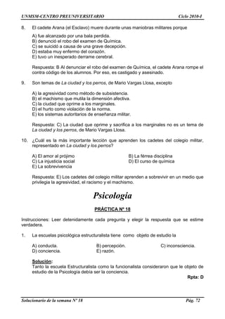 UNMSM-CENTRO PREUNIVERSITARIO Ciclo 2010-I
Solucionario de la semana Nº 18 Pág. 72
8. El cadete Arana (el Esclavo) muere durante unas maniobras militares porque
A) fue alcanzado por una bala perdida.
B) denunció el robo del examen de Química.
C) se suicidó a causa de una grave decepción.
D) estaba muy enfermo del corazón.
E) tuvo un inesperado derrame cerebral.
Respuesta: B Al denunciar el robo del examen de Química, el cadete Arana rompe el
contra código de los alumnos. Por eso, es castigado y asesinado.
9. Son temas de La ciudad y los perros, de Mario Vargas Llosa, excepto
A) la agresividad como método de subsistencia.
B) el machismo que mutila la dimensión afectiva.
C) la ciudad que oprime a los marginales.
D) el hurto como violación de la norma.
E) los sistemas autoritarios de enseñanza militar.
Respuesta: C) La ciudad que oprime y sacrifica a los marginales no es un tema de
La ciudad y los perros, de Mario Vargas Llosa.
10. ¿Cuál es la más importante lección que aprenden los cadetes del colegio militar,
representado en La ciudad y los perros?
A) El amor al prójimo B) La férrea disciplina
C) La injusticia social D) El curso de química
E) La sobrevivencia
Respuesta: E) Los cadetes del colegio militar aprenden a sobrevivir en un medio que
privilegia la agresividad, el racismo y el machismo.
Psicología
PRÁCTICA Nº 18
Instrucciones: Leer detenidamente cada pregunta y elegir la respuesta que se estime
verdadera.
1. La escuelas psicológica estructuralista tiene como objeto de estudio la
A) conducta. B) percepción. C) inconsciencia.
D) conciencia. E) razón.
Solución:
Tanto la escuela Estructuralista como la funcionalista consideraron que le objeto de
estudio de la Psicología debía ser la conciencia.
Rpta: D
 