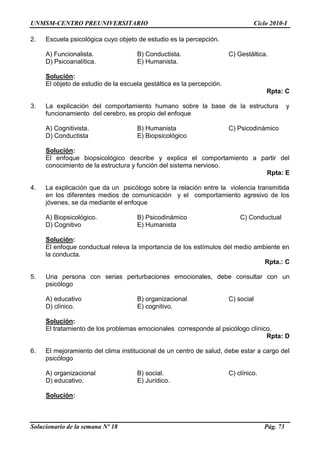 UNMSM-CENTRO PREUNIVERSITARIO Ciclo 2010-I
Solucionario de la semana Nº 18 Pág. 73
2. Escuela psicológica cuyo objeto de estudio es la percepción.
A) Funcionalista. B) Conductista. C) Gestáltica.
D) Psicoanalítica. E) Humanista.
Solución:
El objeto de estudio de la escuela gestáltica es la percepción.
Rpta: C
3. La explicación del comportamiento humano sobre la base de la estructura y
funcionamiento del cerebro, es propio del enfoque
A) Cognitivista. B) Humanista C) Psicodinámico
D) Conductista E) Biopsicológico
Solución:
El enfoque biopsicológico describe y explica el comportamiento a partir del
conocimiento de la estructura y función del sistema nervioso.
Rpta: E
4. La explicación que da un psicólogo sobre la relación entre la violencia transmitida
en los diferentes medios de comunicación y el comportamiento agresivo de los
jóvenes, se da mediante el enfoque
A) Biopsicológico. B) Psicodinámico C) Conductual
D) Cognitivo E) Humanista
Solución:
El enfoque conductual releva la importancia de los estímulos del medio ambiente en
la conducta.
Rpta.: C
5. Una persona con serias perturbaciones emocionales, debe consultar con un
psicólogo
A) educativo B) organizacional C) social
D) clínico. E) cognitivo.
Solución:
El tratamiento de los problemas emocionales corresponde al psicólogo clínico.
Rpta: D
6. El mejoramiento del clima institucional de un centro de salud, debe estar a cargo del
psicólogo
A) organizacional B) social. C) clínico.
D) educativo. E) Jurídico.
Solución:
 