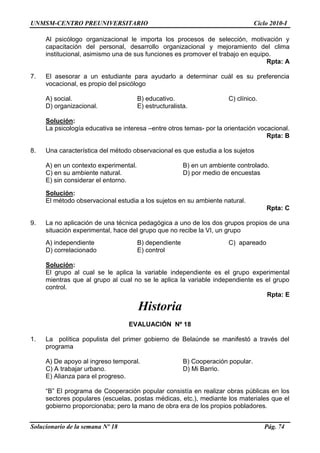 UNMSM-CENTRO PREUNIVERSITARIO Ciclo 2010-I
Solucionario de la semana Nº 18 Pág. 74
Al psicólogo organizacional le importa los procesos de selección, motivación y
capacitación del personal, desarrollo organizacional y mejoramiento del clima
institucional, asimismo una de sus funciones es promover el trabajo en equipo.
Rpta: A
7. El asesorar a un estudiante para ayudarlo a determinar cuál es su preferencia
vocacional, es propio del psicólogo
A) social. B) educativo. C) clínico.
D) organizacional. E) estructuralista.
Solución:
La psicología educativa se interesa –entre otros temas- por la orientación vocacional.
Rpta: B
8. Una característica del método observacional es que estudia a los sujetos
A) en un contexto experimental. B) en un ambiente controlado.
C) en su ambiente natural. D) por medio de encuestas
E) sin considerar el entorno.
Solución:
El método observacional estudia a los sujetos en su ambiente natural.
Rpta: C
9. La no aplicación de una técnica pedagógica a uno de los dos grupos propios de una
situación experimental, hace del grupo que no recibe la VI, un grupo
A) independiente B) dependiente C) apareado
D) correlacionado E) control
Solución:
El grupo al cual se le aplica la variable independiente es el grupo experimental
mientras que al grupo al cual no se le aplica la variable independiente es el grupo
control.
Rpta: E
Historia
EVALUACIÓN Nº 18
1. La política populista del primer gobierno de Belaúnde se manifestó a través del
programa
A) De apoyo al ingreso temporal. B) Cooperación popular.
C) A trabajar urbano. D) Mi Barrio.
E) Alianza para el progreso.
―B‖ El programa de Cooperación popular consistía en realizar obras públicas en los
sectores populares (escuelas, postas médicas, etc.), mediante los materiales que el
gobierno proporcionaba; pero la mano de obra era de los propios pobladores.
 