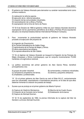 UNMSM-CENTRO PREUNIVERSITARIO Ciclo 2010-I
Solucionario de la semana Nº 18 Pág. 75
2. El gobierno de Velasco Alvarado para demostrar su carácter nacionalista tomó como
primera medida la
A) realización la reforma agraria.
B) ejecución de la reforma educativa.
C) creación de las comunidades industriales.
D) nacionalización de La Brea y Pariñas.
E) expropiación de la mina de Cerro de Pasco.
―D‖ El 9 de Octubre de 1968 el gobierno militar de Juan Velasco Alvarado decretó la
expropiación de los yacimientos petrolíferos de la Brea y Pariñas (Piura) expulsando
del país a la empresa Estadounidense International Petroleum Company.
3. Para incrementar la productividad agrícola el gobierno de Velasco Alvarado
procedió a la ejecución del proyecto de
A) irrigación de Chavimochic.
B) la Central Hidroeléctrica de Gallito Ciego.
C) agroindustria de la Pampa de Majes y Olmos.
D) sierra exportadora tecnológica.
E) la represa altoandina de San Gabán.
―C‖ En el régimen de Velasco Alvarado se inauguró la Irrigación de las Pampas de
Majes (Arequipa) y Olmos (Lambayeque), que en conjunto incrementarían 75.000
hectáreas a la agricultura nacional.
4. La política económica del primer gobierno de Alan García Pérez, benefició
principalmente a los:
A) grupos de poder industrial. B) comerciantes y medianos industriales.
C) campesinos propietarios de tierras. D) obreros y pequeños artesanos.
E) empleados y profesionales.
―A‖ En el primer gobierno de Alan García se creó el Dólar M.U.C. exclusivamente
para los industriales, exportadores e importadores peruanos; en la idea de que ellos
deberían fomentar la creación de puestos de trabajo.
5. Suceso que se produjo en el primer gobierno de Alberto Fujimori:
A) Captura de Vladimiro Montesinos. B) Marcha de los Cuatro Suyos.
C) Creación de la Comisión de la Verdad. D) Estatización de la banca.
E) Captura de Abimael Gúzman.
―E‖ El 15 de septiembre de 1992, la prensa informaba de la captura del líder de
Sendero Luminoso Abimael Guzmán.
 