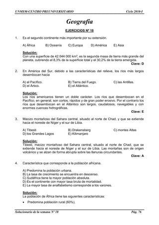 UNMSM-CENTRO PREUNIVERSITARIO Ciclo 2010-I
Solucionario de la semana Nº 18 Pág. 76
Geografía
EJERCICIOS Nº 18
1. Es el segundo continente más importante por su extensión.
A) África B) Oceanía C) Europa D) América E) Asia
Solución:
Con una superficie de 42 044 000 km², es la segunda masa de tierra más grande del
planeta, cubriendo el 8,3% de la superficie total y el 30,2% de la tierra emergida.
Clave: D
2. En América del Sur, debido a las características del relieve, los ríos más largos
desembocan hacia
A) el Pacífico. B) Tierra del Fuego. C) las Antillas.
D) el Ártico. E) el Atlántico.
Solución:
Los ríos americanos tienen un doble carácter. Los ríos que desembocan en el
Pacífico, en general, son cortos, rápidos y de gran poder erosivo. Por el contrario los
ríos que desembocan en el Atlántico son largos, caudalosos, navegables y con
enormes cuencas hidrográficas.
Clave: E
3. Macizo montañoso del Sahara central, situado al norte de Chad, y que se extiende
hacia el noreste de Níger y el sur de Libia.
A) Tibesti B) Drakensberg C) montes Atlas
D) los Grandes Lagos E) Kilimanjaro
Solución:
Tibesti, macizo montañoso del Sahara central, situado al norte de Chad, que se
extiende hacia el noreste de Níger y el sur de Libia. Las montañas son de origen
volcánico y se alzan de forma abrupta sobre las llanuras circundantes.
Clave: A
4. Característica que corresponde a la población africana.
A) Predomina la población urbana.
B) La tasa de crecimiento se encuentra en descenso.
C) Sudáfrica tiene la mayor población absoluta.
D) Es el continente con mayor tasa bruta de mortalidad.
E) La mayor tasa de analfabetismo corresponde a los varones.
Solución:
La población de África tiene las siguientes características:
Predomina población rural (60%),
 