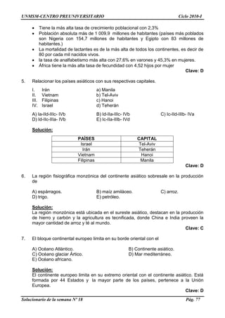 UNMSM-CENTRO PREUNIVERSITARIO Ciclo 2010-I
Solucionario de la semana Nº 18 Pág. 77
Tiene la más alta tasa de crecimiento poblacional con 2,3%
Población absoluta más de 1 009,9 millones de habitantes (países más poblados
son Nigeria con 154,7 millones de habitantes y Egipto con 83 millones de
habitantes.)
La mortalidad de lactantes es de la más alta de todos los continentes, es decir de
80 por cada mil nacidos vivos.
la tasa de analfabetismo más alta con 27,6% en varones y 45,3% en mujeres.
África tiene la más alta tasa de fecundidad con 4,52 hijos por mujer
Clave: D
5. Relacionar los países asiáticos con sus respectivas capitales.
I. Irán a) Manila
II. Vietnam b) Tel-Aviv
III. Filipinas c) Hanoi
IV. Israel d) Teherán
A) Ia-IId-IIIc- IVb B) Id-IIa-IIIc- IVb C) Ic-IId-IIIb- IVa
D) Id-IIc-IIIa- IVb E) Ic-IIa-IIIb- IVd
Solución:
PAÍSES CAPITAL
Israel Tel-Aviv
Irán Teherán
Vietnam Hanoi
Filipinas Manila
Clave: D
6. La región fisiográfica monzónica del continente asiático sobresale en la producción
de
A) espárragos. B) maíz amiláceo. C) arroz.
D) trigo. E) petróleo.
Solución:
La región monzónica está ubicada en el sureste asiático, destacan en la producción
de hierro y carbón y la agricultura es tecnificada, donde China e India proveen la
mayor cantidad de arroz y té al mundo.
Clave: C
7. El bloque continental europeo limita en su borde oriental con el
A) Océano Atlántico. B) Continente asiático.
C) Océano glaciar Ártico. D) Mar mediterráneo.
E) Océano africano.
Solución:
El continente europeo limita en su extremo oriental con el continente asiático. Está
formada por 44 Estados y la mayor parte de los países, pertenece a la Unión
Europea.
Clave: D
 
