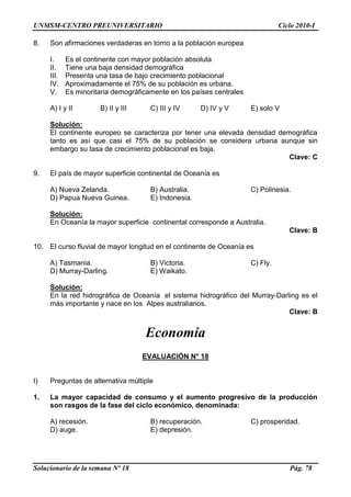 UNMSM-CENTRO PREUNIVERSITARIO Ciclo 2010-I
Solucionario de la semana Nº 18 Pág. 78
8. Son afirmaciones verdaderas en torno a la población europea
I. Es el continente con mayor población absoluta
II. Tiene una baja densidad demográfica
III. Presenta una tasa de bajo crecimiento poblacional
IV. Aproximadamente el 75% de su población es urbana.
V. Es minoritaria demográficamente en los países centrales
A) I y II B) II y III C) III y IV D) IV y V E) solo V
Solución:
El continente europeo se caracteriza por tener una elevada densidad demográfica
tanto es así que casi el 75% de su población se considera urbana aunque sin
embargo su tasa de crecimiento poblacional es baja.
Clave: C
9. El país de mayor superficie continental de Oceanía es
A) Nueva Zelanda. B) Australia. C) Polinesia.
D) Papua Nueva Guinea. E) Indonesia.
Solución:
En Oceanía la mayor superficie continental corresponde a Australia.
Clave: B
10. El curso fluvial de mayor longitud en el continente de Oceanía es
A) Tasmania. B) Victoria. C) Fly.
D) Murray-Darling. E) Waikato.
Solución:
En la red hidrográfica de Oceanía el sistema hidrográfico del Murray-Darling es el
más importante y nace en los Alpes australianos.
Clave: B
Economía
EVALUACIÓN N° 18
I) Preguntas de alternativa múltiple
1. La mayor capacidad de consumo y el aumento progresivo de la producción
son rasgos de la fase del ciclo económico, denominada:
A) recesión. B) recuperación. C) prosperidad.
D) auge. E) depresión.
 