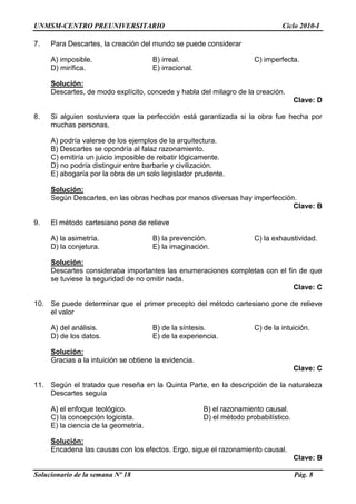 UNMSM-CENTRO PREUNIVERSITARIO Ciclo 2010-I
Solucionario de la semana Nº 18 Pág. 8
7. Para Descartes, la creación del mundo se puede considerar
A) imposible. B) irreal. C) imperfecta.
D) mirífica. E) irracional.
Solución:
Descartes, de modo explícito, concede y habla del milagro de la creación.
Clave: D
8. Si alguien sostuviera que la perfección está garantizada si la obra fue hecha por
muchas personas,
A) podría valerse de los ejemplos de la arquitectura.
B) Descartes se opondría al falaz razonamiento.
C) emitiría un juicio imposible de rebatir lógicamente.
D) no podría distinguir entre barbarie y civilización.
E) abogaría por la obra de un solo legislador prudente.
Solución:
Según Descartes, en las obras hechas por manos diversas hay imperfección.
Clave: B
9. El método cartesiano pone de relieve
A) la asimetría. B) la prevención. C) la exhaustividad.
D) la conjetura. E) la imaginación.
Solución:
Descartes consideraba importantes las enumeraciones completas con el fin de que
se tuviese la seguridad de no omitir nada.
Clave: C
10. Se puede determinar que el primer precepto del método cartesiano pone de relieve
el valor
A) del análisis. B) de la síntesis. C) de la intuición.
D) de los datos. E) de la experiencia.
Solución:
Gracias a la intuición se obtiene la evidencia.
Clave: C
11. Según el tratado que reseña en la Quinta Parte, en la descripción de la naturaleza
Descartes seguía
A) el enfoque teológico. B) el razonamiento causal.
C) la concepción logicista. D) el método probabilístico.
E) la ciencia de la geometría.
Solución:
Encadena las causas con los efectos. Ergo, sigue el razonamiento causal.
Clave: B
 