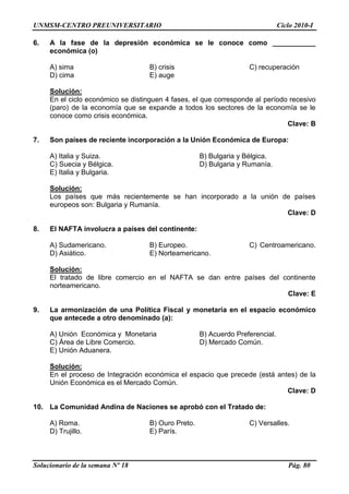 UNMSM-CENTRO PREUNIVERSITARIO Ciclo 2010-I
Solucionario de la semana Nº 18 Pág. 80
6. A la fase de la depresión económica se le conoce como ___________
económica (o)
A) sima B) crisis C) recuperación
D) cima E) auge
Solución:
En el ciclo económico se distinguen 4 fases, el que corresponde al período recesivo
(paro) de la economía que se expande a todos los sectores de la economía se le
conoce como crisis económica.
Clave: B
7. Son países de reciente incorporación a la Unión Económica de Europa:
A) Italia y Suiza. B) Bulgaria y Bélgica.
C) Suecia y Bélgica. D) Bulgaria y Rumanía.
E) Italia y Bulgaria.
Solución:
Los países que más recientemente se han incorporado a la unión de países
europeos son: Bulgaria y Rumanía.
Clave: D
8. El NAFTA involucra a países del continente:
A) Sudamericano. B) Europeo. C) Centroamericano.
D) Asiático. E) Norteamericano.
Solución:
El tratado de libre comercio en el NAFTA se dan entre países del continente
norteamericano.
Clave: E
9. La armonización de una Política Fiscal y monetaria en el espacio económico
que antecede a otro denominado (a):
A) Unión Económica y Monetaria B) Acuerdo Preferencial.
C) Área de Libre Comercio. D) Mercado Común.
E) Unión Aduanera.
Solución:
En el proceso de Integración económica el espacio que precede (está antes) de la
Unión Económica es el Mercado Común.
Clave: D
10. La Comunidad Andina de Naciones se aprobó con el Tratado de:
A) Roma. B) Ouro Preto. C) Versalles.
D) Trujillo. E) París.
 