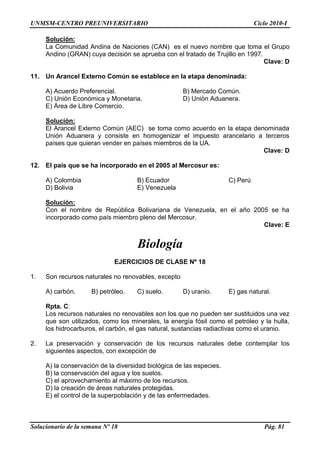 UNMSM-CENTRO PREUNIVERSITARIO Ciclo 2010-I
Solucionario de la semana Nº 18 Pág. 81
Solución:
La Comunidad Andina de Naciones (CAN) es el nuevo nombre que toma el Grupo
Andino (GRAN) cuya decisión se aprueba con el tratado de Trujillo en 1997.
Clave: D
11. Un Arancel Externo Común se establece en la etapa denominada:
A) Acuerdo Preferencial. B) Mercado Común.
C) Unión Económica y Monetaria. D) Unión Aduanera.
E) Área de Libre Comercio.
Solución:
El Arancel Externo Común (AEC) se toma como acuerdo en la etapa denominada
Unión Aduanera y consiste en homogenizar el impuesto arancelario a terceros
países que quieran vender en países miembros de la UA.
Clave: D
12. El país que se ha incorporado en el 2005 al Mercosur es:
A) Colombia B) Ecuador C) Perú
D) Bolivia E) Venezuela
Solución:
Con el nombre de República Bolivariana de Venezuela, en el año 2005 se ha
incorporado como país miembro pleno del Mercosur.
Clave: E
Biología
EJERCICIOS DE CLASE Nº 18
1. Son recursos naturales no renovables, excepto
A) carbón. B) petróleo. C) suelo. D) uranio. E) gas natural.
Rpta. C:
Los recursos naturales no renovables son los que no pueden ser sustituidos una vez
que son utilizados, como los minerales, la energía fósil como el petróleo y la hulla,
los hidrocarburos, el carbón, el gas natural, sustancias radiactivas como el uranio.
2. La preservación y conservación de los recursos naturales debe contemplar los
siguientes aspectos, con excepción de
A) la conservación de la diversidad biológica de las especies.
B) la conservación del agua y los suelos.
C) el aprovechamiento al máximo de los recursos.
D) la creación de áreas naturales protegidas.
E) el control de la superpoblación y de las enfermedades.
 