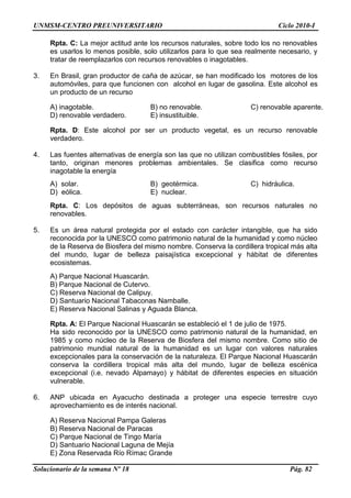 UNMSM-CENTRO PREUNIVERSITARIO Ciclo 2010-I
Solucionario de la semana Nº 18 Pág. 82
Rpta. C: La mejor actitud ante los recursos naturales, sobre todo los no renovables
es usarlos lo menos posible, solo utilizarlos para lo que sea realmente necesario, y
tratar de reemplazarlos con recursos renovables o inagotables.
3. En Brasil, gran productor de caña de azúcar, se han modificado los motores de los
automóviles, para que funcionen con alcohol en lugar de gasolina. Este alcohol es
un producto de un recurso
A) inagotable. B) no renovable. C) renovable aparente.
D) renovable verdadero. E) insustituible.
Rpta. D: Este alcohol por ser un producto vegetal, es un recurso renovable
verdadero.
4. Las fuentes alternativas de energía son las que no utilizan combustibles fósiles, por
tanto, originan menores problemas ambientales. Se clasifica como recurso
inagotable la energía
A) solar. B) geotérmica. C) hidráulica.
D) eólica. E) nuclear.
Rpta. C: Los depósitos de aguas subterráneas, son recursos naturales no
renovables.
5. Es un área natural protegida por el estado con carácter intangible, que ha sido
reconocida por la UNESCO como patrimonio natural de la humanidad y como núcleo
de la Reserva de Biosfera del mismo nombre. Conserva la cordillera tropical más alta
del mundo, lugar de belleza paisajística excepcional y hábitat de diferentes
ecosistemas.
A) Parque Nacional Huascarán.
B) Parque Nacional de Cutervo.
C) Reserva Nacional de Calipuy.
D) Santuario Nacional Tabaconas Namballe.
E) Reserva Nacional Salinas y Aguada Blanca.
Rpta. A: El Parque Nacional Huascarán se estableció el 1 de julio de 1975.
Ha sido reconocido por la UNESCO como patrimonio natural de la humanidad, en
1985 y como núcleo de la Reserva de Biosfera del mismo nombre. Como sitio de
patrimonio mundial natural de la humanidad es un lugar con valores naturales
excepcionales para la conservación de la naturaleza. El Parque Nacional Huascarán
conserva la cordillera tropical más alta del mundo, lugar de belleza escénica
excepcional (i.e. nevado Alpamayo) y hábitat de diferentes especies en situación
vulnerable.
6. ANP ubicada en Ayacucho destinada a proteger una especie terrestre cuyo
aprovechamiento es de interés nacional.
A) Reserva Nacional Pampa Galeras
B) Reserva Nacional de Paracas
C) Parque Nacional de Tingo María
D) Santuario Nacional Laguna de Mejía
E) Zona Reservada Río Rímac Grande
 