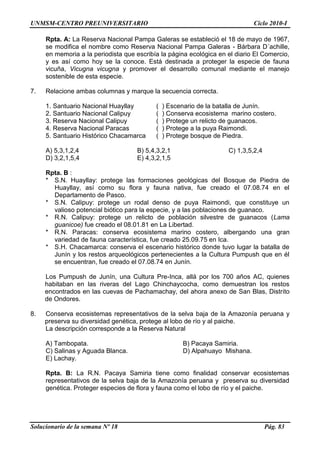 UNMSM-CENTRO PREUNIVERSITARIO Ciclo 2010-I
Solucionario de la semana Nº 18 Pág. 83
Rpta. A: La Reserva Nacional Pampa Galeras se estableció el 18 de mayo de 1967,
se modifica el nombre como Reserva Nacional Pampa Galeras - Bárbara D´achille,
en memoria a la periodista que escribía la página ecológica en el diario El Comercio,
y es así como hoy se la conoce. Está destinada a proteger la especie de fauna
vicuña, Vicugna vicugna y promover el desarrollo comunal mediante el manejo
sostenible de esta especie.
7. Relacione ambas columnas y marque la secuencia correcta.
1. Santuario Nacional Huayllay ( ) Escenario de la batalla de Junín.
2. Santuario Nacional Calipuy ( ) Conserva ecosistema marino costero.
3. Reserva Nacional Calipuy ( ) Protege un relicto de guanacos.
4. Reserva Nacional Paracas ( ) Protege a la puya Raimondi.
5. Santuario Histórico Chacamarca ( ) Protege bosque de Piedra.
A) 5,3,1,2,4 B) 5,4,3,2,1 C) 1,3,5,2,4
D) 3,2,1,5,4 E) 4,3,2,1,5
Rpta. B :
* S.N. Huayllay: protege las formaciones geológicas del Bosque de Piedra de
Huayllay, así como su flora y fauna nativa, fue creado el 07.08.74 en el
Departamento de Pasco.
* S.N. Calipuy: protege un rodal denso de puya Raimondi, que constituye un
valioso potencial biótico para la especie, y a las poblaciones de guanaco.
* R.N. Calipuy: protege un relicto de población silvestre de guanacos (Lama
guanicoe) fue creado el 08.01.81 en La Libertad.
* R.N. Paracas: conserva ecosistema marino costero, albergando una gran
variedad de fauna característica, fue creado 25.09.75 en Ica.
* S.H. Chacamarca: conserva el escenario histórico donde tuvo lugar la batalla de
Junín y los restos arqueológicos pertenecientes a la Cultura Pumpush que en él
se encuentran, fue creado el 07.08.74 en Junín.
Los Pumpush de Junín, una Cultura Pre-Inca, allá por los 700 años AC, quienes
habitaban en las riveras del Lago Chinchaycocha, como demuestran los restos
encontrados en las cuevas de Pachamachay, del ahora anexo de San Blas, Distrito
de Ondores.
8. Conserva ecosistemas representativos de la selva baja de la Amazonía peruana y
preserva su diversidad genética, protege al lobo de río y al paiche.
La descripción corresponde a la Reserva Natural
A) Tambopata. B) Pacaya Samiria.
C) Salinas y Aguada Blanca. D) Alpahuayo Mishana.
E) Lachay.
Rpta. B: La R.N. Pacaya Samiria tiene como finalidad conservar ecosistemas
representativos de la selva baja de la Amazonía peruana y preserva su diversidad
genética. Proteger especies de flora y fauna como el lobo de río y el paiche.
 