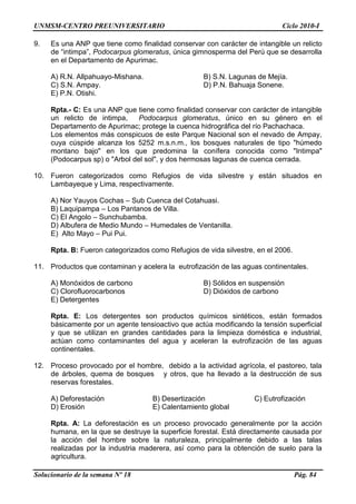 UNMSM-CENTRO PREUNIVERSITARIO Ciclo 2010-I
Solucionario de la semana Nº 18 Pág. 84
9. Es una ANP que tiene como finalidad conservar con carácter de intangible un relicto
de ―intimpa‖, Podocarpus glomeratus, única gimnosperma del Perú que se desarrolla
en el Departamento de Apurimac.
A) R.N. Allpahuayo-Mishana. B) S.N. Lagunas de Mejía.
C) S.N. Ampay. D) P.N. Bahuaja Sonene.
E) P.N. Otishi.
Rpta.- C: Es una ANP que tiene como finalidad conservar con carácter de intangible
un relicto de intimpa, Podocarpus glomeratus, único en su género en el
Departamento de Apurimac; protege la cuenca hidrográfica del río Pachachaca.
Los elementos más conspicuos de este Parque Nacional son el nevado de Ampay,
cuya cúspide alcanza los 5252 m.s.n.m., los bosques naturales de tipo "húmedo
montano bajo" en los que predomina la conífera conocida como "Intimpa"
(Podocarpus sp) o "Arbol del sol", y dos hermosas lagunas de cuenca cerrada.
10. Fueron categorizados como Refugios de vida silvestre y están situados en
Lambayeque y Lima, respectivamente.
A) Nor Yauyos Cochas – Sub Cuenca del Cotahuasi.
B) Laquipampa – Los Pantanos de Villa.
C) El Angolo – Sunchubamba.
D) Albufera de Medio Mundo – Humedales de Ventanilla.
E) Alto Mayo – Pui Pui.
Rpta. B: Fueron categorizados como Refugios de vida silvestre, en el 2006.
11. Productos que contaminan y acelera la eutrofización de las aguas continentales.
A) Monóxidos de carbono B) Sólidos en suspensión
C) Clorofluorocarbonos D) Dióxidos de carbono
E) Detergentes
Rpta. E: Los detergentes son productos químicos sintéticos, están formados
básicamente por un agente tensioactivo que actúa modificando la tensión superficial
y que se utilizan en grandes cantidades para la limpieza doméstica e industrial,
actúan como contaminantes del agua y aceleran la eutrofización de las aguas
continentales.
12. Proceso provocado por el hombre, debido a la actividad agrícola, el pastoreo, tala
de árboles, quema de bosques y otros, que ha llevado a la destrucción de sus
reservas forestales.
A) Deforestación B) Desertización C) Eutrofización
D) Erosión E) Calentamiento global
Rpta. A: La deforestación es un proceso provocado generalmente por la acción
humana, en la que se destruye la superficie forestal. Está directamente causada por
la acción del hombre sobre la naturaleza, principalmente debido a las talas
realizadas por la industria maderera, así como para la obtención de suelo para la
agricultura.
 