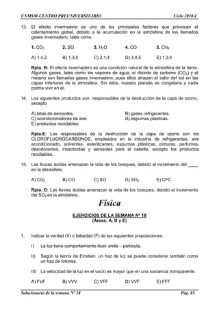 UNMSM-CENTRO PREUNIVERSITARIO Ciclo 2010-I
Solucionario de la semana Nº 18 Pág. 85
13. El efecto invernadero es uno de los principales factores que provocan el
calentamiento global, debido a la acumulación en la atmósfera de los llamados
gases invernadero, tales como
1. CO2 2. SO 3. H2O 4. CO 5. CH4
A) 1,4,2 B) 1,3,5 C) 2,1,4 D) 3,4,5 E) 1,3,4
Rpta. B: El efecto invernadero es una condición natural de la atmósfera de la tierra.
Algunos gases, tales como los vapores de agua, el dióxido de carbono (CO2) y el
metano son llamados gases invernadero, pues ellos atrapan el calor del sol en las
capas inferiores de la atmósfera. Sin ellos, nuestro planeta se congelaría y nada
podría vivir en él.
14. Los siguientes productos son responsables de la destrucción de la capa de ozono,
excepto
A) latas de aerosoles. B) gases refrigerantes.
C) acondicionadores de aire. D) espumas plásticas.
E) productos reciclables.
Rpta.E: Los responsables de la destrucción de la capa de ozono son los
CLOROFLUOROCARBONOS, empleados en la industria de refrigerantes, aire
acondicionado, solventes, esterilizantes, espumas plásticas, pinturas, perfumes,
desodorantes, insecticidas y aerosoles para el cabello, excepto los productos
reciclables.
15. Las lluvias ácidas amenazan la vida de los bosques, debido al incremento del ____
en la atmósfera.
A) CO2 B) CO C) SO D) SO2 E) CFC
Rpta. D: Las lluvias ácidas amenazan la vida de los bosques, debido al incremento
del SO2 en la atmósfera.
Física
EJERCICIOS DE LA SEMANA Nº 18
(Áreas: A, D y E)
1. Indicar la verdad (V) o falsedad (F) de las siguientes proposiciones:
I) La luz tiene comportamiento dual: onda – partícula.
II) Según la teoría de Einstein, un haz de luz se puede considerar también como
un haz de fotones.
III) La velocidad de la luz en el vacío es mayor que en una sustancia transparente.
A) FVF B) VVV C) VFF D) VVF E) FFF
 