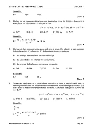 UNMSM-CENTRO PREUNIVERSITARIO Ciclo 2010-I
Solucionario de la semana Nº 18 Pág. 86
Solución:
I) V II) V III) V
Clave: B
2. Un haz de luz monocromática tiene una longitud de onda de 6 000 ; determine la
energía de los fotones que constituyen el haz.
(c = 3 108
m/s, h = 4 10–15
eVs, 1 = 1 10–10
m)
A) 2 eV B) 3 eV C) 0,2 eV D) 0,03 eV E) 7 eV
Solución:
E =
hc
= 7
815
106
103104
eV = 2 eV
Clave: A
3. Un haz de luz monocromática pasa del aire al agua. En relación a este proceso
indicar la verdad (V) o falsedad (F) de las siguientes proposiciones:
I) La energía de los fotones del haz disminuye.
II) La velocidad de los fotones del haz aumenta.
III) La energía de los fotones permanece constante.
A) FVF B) FFF C) VVF D) FVV E) FFV
Solución:
I) F II) F III) V
Clave: E
4. Se extraen electrones de la superficie de aluminio mediante el efecto fotoeléctrico. Si
la energía cinética de los fotoeletrones debe ser nula, hallar la longitud de onda que
debe tener la radiación monocromática incidente. La función trabajo del aluminio es
= 4 eV.
(c = 3 108
m/s, h = 4 10–15
eVs, 1 = 1 10–10
m)
A) 2 100 B) 3 000 C) 1 200 D) 4 000 E) 1 000
Solución:
hc
=
=
hc
=
4
103104 815
= 3 000
Clave: B
 